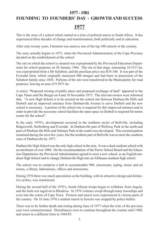 2
1977 - 1981
FOUNDING TO FOUNDERS’ DAY - GROWTHAND SUCCESS
1977
This is the story of a school which started at a time of political unrest in South Africa. It has
experienced three decades of change and transformation, both politically and in education.
After only twenty years, Fairmont was rated as one of the top 100 schools in the country.
The story actually begins in 1973, when the Provincial Administration of the Cape Province
decided on the establishment of the school.
The site on which the school is situated was expropriated by the Provincial Education Depart-
ment for school purposes on 26 January 1966. The site at that stage, measuring 10.3511 ha,
was expropriated from a Mr Schabort, and the purchase price was R34 140. It was part of the
Eversdal farm, which originally measured 800 morgen and had been in possession of the
Schabort family since 1830. Portions of the site were transferred to the Municipality for road
purposes, leaving an area of 9.5871 ha.
A notice “Proposed closing of public place and proposed exchange of land” appeared in the
Cape Times and Die Burger on 9 and 16 November 1973. The relevant owners were informed
that: “A new High School is to be erected on the school site between Durbanville Hills and
Durbell and an improved entrance from Durbanville Avenue to serve Durbell and the new
school is necessary. A portion of the school site is required for this improved entrance and in
order to provide the necessary school facilities the open space in Durbell is required for tennis
courts for the school”.
In the early 1970’s, development occurred in the northern sector of Bellville, including
Ridgeworth, Stellenberg and Eversdal. In Durbanville part of Wellway Park in the north and
parts of Durbanville Hills and Valmary Park in the south were developed. This sectoral pattern
remained during the next few years, but the northern part of Bellville was to meet the southern
zone of Durbanville by 1977.
Durbanville High School was the only high school in the area. It was a dual-medium school with
an enrolment of over 1000. On the recommendation of the Parow School Board and the Educa-
tion Department, the Provincial Administration agreed to erect a new school, as an English-me-
dium High School and to change Durbanville High into an Afrikaans-medium high school.
The school was to comprise a hall to accommodate 900, classrooms, typing, music and art
rooms, a library, laboratories, offices and storerooms.
During 1976 there was much speculation as the building, with its attractive design and distinc-
tive arches, was constructed.
During the second half of the 1970’s, South African troops began to withdraw from Angola,
and the bush war raged on in Rhodesia. In 1976 violence swept through many townships and
even into the centre of Cape Town. Protests and unrest were experienced in various parts of
the country. On 16 June 1976 a student march in Soweto was stopped by police bullets.
There was to be further death and rioting during June of 1977 when the riots of the previous
year were commemorated. Disturbances were to continue throughout the country until 1980,
and return in a different form in 1984/85.
 