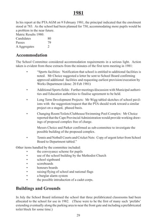29
1981
In his report at the PTA AGM on 9 February 1981, the principal indicated that the enrolment
stood at 783. As the school had been planned for 750, accommodating more pupils would be
a problem in the near future.
Matric Results 1980:
Candidates 80
Passes 79
AAggregates 2
Accommodation
The School Committee considered accommodation requirements in a serious light. Action
taken is evident from these extracts from the minutes of the first term meeting in 1981:
• “Sports facilities: Notification that school is entitled to additional facilities is
noted. Mr Choice suggested a letter be sent to School Board confirming
approved additional facilities and requesting earliest provision/execution by
Works Department (done: 20 Feb 1981)
• Additional Sports fields: Further meetings/discussion with Municipal authori-
ties and Education authorities to finalise agreement to be held.
• Long Term Development Projects: Mr Wigg tabled sketches of school pavil-
ions with the suggestion/request that the PTA should work toward a similar
project on a staged, phased basis.
• Changing Room/Toilets/Clubhouse/Swimming Pool Complex: Mr Choice
reported that the Cape ProvincialAdministration would provide working draw-
ings of proposed complex free of charge.
Messrs Choice and Parker confirmed as sub-committee to investigate the
possible building of the proposed complex.
• Tennis and Netball Courts and Cricket Nets: Copy of urgent letter from School
Board to Department tabled.”
Other items handled by the committee included:
• the conveyance scheme for pupils
• use of the school building by the Methodist Church
• school signboard
• scoreboards
• honours boards
• raising/flying of school and national flags
• a burglar alarm system
• the possible introduction of a cadet corps.
Buildings and Grounds
In July the School Board informed the school that three prefabricated classrooms had been
allocated to the school for use in 1982. (These were to be the first of many such ‘prefabs’
extending eventually along the parking area to near the front gate and including a prefabricated
toilet block for some time.)
 