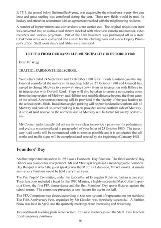 30
Erf 713, the ground below DurbanvilleAvenue, was acquired by the school on a twenty-five year
lease and grass seeding was completed during the year. These new fields would be used for
hockey and cricket in accordance with an agreement reached with the neighbouring residents.
A number of improvements and conversions were carried out. The original requisition store
was converted into an audio-visual theatre stocked with television camera and monitor, video
recorders and various projectors. Part of the Hall basement was partitioned off as a store.
Cloakroom areas were converted into a store for the clothing bank and a new Deputy Princi-
pal’s office. Staff room chairs and tables were provided.
LETTER FROM DURBANVILLE MUNICIPALITY 28 OCTOBER 1980
Dear Mr Wigg
TRAFFIC : FAIRMONT HIGH SCHOOL
Your letters dated 24 September and 23 October 1980 refer. I wish to inform you that my
Council considered the matter at its meeting held on 27 October 1980 and Council has
agreed to change Medway to a one-way street down from its intersection with Hillrise to
its intersection with Durbell Road. Steps will also be taken to create a no stopping zone
from the intersection of Medway and Hillrise to a suitable distance beyond the front gates
of the school. A pedestrian crossing will be provided in the vicinity of the gate leading to
the school sports-fields. In addition angled parking will be provided on the southern side of
Medway and parallel on-street parking is to be provided on the northern side of Medway.
A strip of road reserve on the northern side of Medway will be tarred for use by pedestri-
ans.
My Council unfortunately did not see its way clear to provide a pavement for pedestrians
and cyclists as contemplated in paragraph 6 of your letter of 23 October 1980. The neces-
sary road works will be commenced with as soon as possible and it is anticipated that all
works and traffic signs will be completed and erected by the beginning of January 1981.
Founders’ Day
Another important innovation in 1981 was a Founders’Day function. The first Founders’Day
Dinner was planned for 4 September. Mr and Mrs Isgar organised a most enjoyable Founders’
Day Banquet at which the guest speaker was the MEC for Education, Mr W Bouwer. Asimilar
anniversary function would be held every five years.
The Past Pupils’ Committee, under the leadership of Evangelos Kolovos, had an active year.
Their functions included a braai for the 1980 Matrics, a highly successful Max Collie (hypno-
tist) Show, the first PPA dinner-dance and the first Founders’ Day sports fixtures against the
school teams. The committee presented a new lectern for use in the hall.
The PTA Committee was elected according to the new system of representation per standard.
The Fifth Anniversary Féte, organised by Mr Gawler, was especially successful. A Fashion
Show was held in April, and the quarterly meetings were interesting and rewarding.
Two additional teaching posts were created. Ten new teachers joined the Staff. Five teachers
filled temporary positions.
 