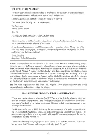31
USE OF SCHOOL PREMISES
For many years official permission had to be obtained for outsiders to use school facili-
ties and premises or to address gatherings of pupil and parents.
Similarly, permission had to be sought for wine to be served.
This letter, dated 24 July 1981, is an example:
The Secretary
Parow School Board
Dear Sir
FOUNDERS’DAY DINNER: 4 SEPTEMBER 1981
It is the intention to hold a Founders’ Day Dinner at this school the evening of 4 Septem-
ber to commemorate the 5th year of the school.
At the dinner the organisers would like to serve sherry and light wines. The serving of the
wine will be by senior pupils. We request your formal permission to organise the event
and the serving duties as outlined.
Yours faithfully
Secretary: School Committee
Notable successes included the victories in the Inter-School Athletics and Swimming compe-
titions in one week in March. A number of pupils were chosen as provincial representatives,
and Carol Brown (U19 Softball) and Katherine and Theresa Keet (Roller-Hockey) were cho-
sen for South African A teams. Softball, hockey and dance marathons were held as pupils
raised funds themselves for various activities. A prefects’exchange with Wynberg Girls’High
was initiated. Rugby teams toured to George, and the Girls’Hockey team attended a course at
the University of Port Elizabeth. Anumber of subject excursions were undertaken. The Stand-
ard Six four-day excursion/camp was especially noteworthy.
The first Panel Inspection was held from 3 to 7 August. Seven circuit inspectors and twelve
subject planners and advisors visited the school.
SOLAR ENERGY PROJECT: FIRST IN SOUTH AFRICA
“There was great excitement when the SABC TV crew arrived at the school to interview
and film the Solar Energy Group. The filming took place on the lawn outside the offices -
now part of the Pool lawn. More excitement followed as Fairmont was featured in the
evening news broadcast.
The Group was formed in 1980, following the announcement of a major competition by
the S A Institute of Mechanical Engineers, and comprised nine senior physics pupils. The
competition required that a working model which could harness the energy of the sun, be
designed and built by June of 1981.
The results of the regional judging were made known at the end of September. In Novem-
ber we learnt that Fairmont had been placed first in South Africa.”
 