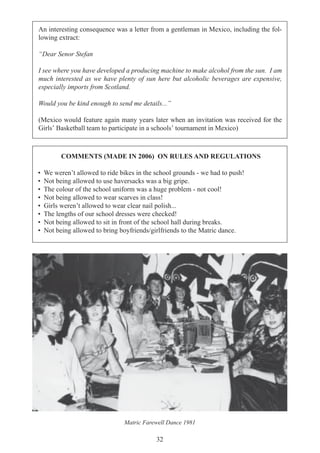 32
An interesting consequence was a letter from a gentleman in Mexico, including the fol-
lowing extract:
“Dear Senor Stefan
I see where you have developed a producing machine to make alcohol from the sun. I am
much interested as we have plenty of sun here but alcoholic beverages are expensive,
especially imports from Scotland.
Would you be kind enough to send me details...”
(Mexico would feature again many years later when an invitation was received for the
Girls’ Basketball team to participate in a schools’ tournament in Mexico)
COMMENTS (MADE IN 2006) ON RULES AND REGULATIONS
• We weren’t allowed to ride bikes in the school grounds - we had to push!
• Not being allowed to use haversacks was a big gripe.
• The colour of the school uniform was a huge problem - not cool!
• Not being allowed to wear scarves in class!
• Girls weren’t allowed to wear clear nail polish...
• The lengths of our school dresses were checked!
• Not being allowed to sit in front of the school hall during breaks.
• Not being allowed to bring boyfriends/girlfriends to the Matric dance.
Matric Farewell Dance 1981
 