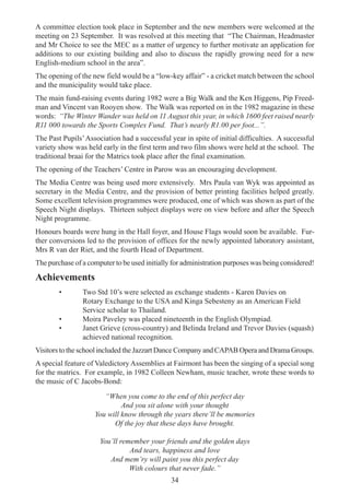 34
A committee election took place in September and the new members were welcomed at the
meeting on 23 September. It was resolved at this meeting that “The Chairman, Headmaster
and Mr Choice to see the MEC as a matter of urgency to further motivate an application for
additions to our existing building and also to discuss the rapidly growing need for a new
English-medium school in the area”.
The opening of the new field would be a “low-key affair” - a cricket match between the school
and the municipality would take place.
The main fund-raising events during 1982 were a Big Walk and the Ken Higgens, Pip Freed-
man and Vincent van Rooyen show. The Walk was reported on in the 1982 magazine in these
words: “The Winter Wander was held on 11 August this year, in which 1600 feet raised nearly
R11 000 towards the Sports Complex Fund. That’s nearly R1.00 per foot...”.
The Past Pupils’Association had a successful year in spite of initial difficulties. A successful
variety show was held early in the first term and two film shows were held at the school. The
traditional braai for the Matrics took place after the final examination.
The opening of the Teachers’ Centre in Parow was an encouraging development.
The Media Centre was being used more extensively. Mrs Paula van Wyk was appointed as
secretary in the Media Centre, and the provision of better printing facilities helped greatly.
Some excellent television programmes were produced, one of which was shown as part of the
Speech Night displays. Thirteen subject displays were on view before and after the Speech
Night programme.
Honours boards were hung in the Hall foyer, and House Flags would soon be available. Fur-
ther conversions led to the provision of offices for the newly appointed laboratory assistant,
Mrs R van der Riet, and the fourth Head of Department.
The purchase of a computer to be used initially for administration purposes was being considered!
Achievements
• Two Std 10’s were selected as exchange students - Karen Davies on
Rotary Exchange to the USA and Kinga Sebesteny as an American Field
Service scholar to Thailand.
• Moira Paveley was placed nineteenth in the English Olympiad.
• Janet Grieve (cross-country) and Belinda Ireland and Trevor Davies (squash)
achieved national recognition.
Visitors to the school included the Jazzart Dance Company and CAPAB Opera and Drama Groups.
A special feature of Valedictory Assemblies at Fairmont has been the singing of a special song
for the matrics. For example, in 1982 Colleen Newham, music teacher, wrote these words to
the music of C Jacobs-Bond:
“When you come to the end of this perfect day
And you sit alone with your thought
You will know through the years there’ll be memories
Of the joy that these days have brought.
You’ll remember your friends and the golden days
And tears, happiness and love
And mem’ry will paint you this perfect day
With colours that never fade.”
 