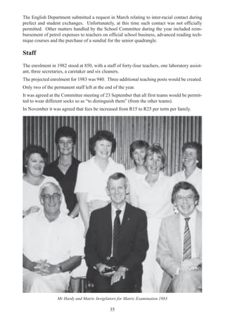 35
The English Department submitted a request in March relating to inter-racial contact during
prefect and student exchanges. Unfortunately, at this time such contact was not officially
permitted. Other matters handled by the School Committee during the year included reim-
bursement of petrol expenses to teachers on official school business, advanced reading tech-
nique courses and the purchase of a sundial for the senior quadrangle.
Staff
The enrolment in 1982 stood at 850, with a staff of forty-four teachers, one laboratory assist-
ant, three secretaries, a caretaker and six cleaners.
The projected enrolment for 1983 was 940. Three additional teaching posts would be created.
Only two of the permanent staff left at the end of the year.
It was agreed at the Committee meeting of 23 September that all first teams would be permit-
ted to wear different socks so as “to distinguish them” (from the other teams).
In November it was agreed that fees be increased from R15 to R25 per term per family.
Mr Hardy and Matric Invigilators for Matric Examination 1983
 