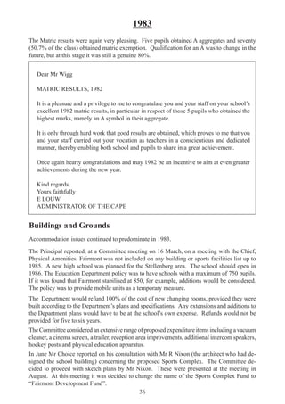 36
1983
The Matric results were again very pleasing. Five pupils obtained A aggregates and seventy
(50.7% of the class) obtained matric exemption. Qualification for an A was to change in the
future, but at this stage it was still a genuine 80%.
Dear Mr Wigg
MATRIC RESULTS, 1982
It is a pleasure and a privilege to me to congratulate you and your staff on your school’s
excellent 1982 matric results, in particular in respect of those 5 pupils who obtained the
highest marks, namely an A symbol in their aggregate.
It is only through hard work that good results are obtained, which proves to me that you
and your staff carried out your vocation as teachers in a conscientious and dedicated
manner, thereby enabling both school and pupils to share in a great achievement.
Once again hearty congratulations and may 1982 be an incentive to aim at even greater
achievements during the new year.
Kind regards.
Yours faithfully
E LOUW
ADMINISTRATOR OF THE CAPE
Buildings and Grounds
Accommodation issues continued to predominate in 1983.
The Principal reported, at a Committee meeting on 16 March, on a meeting with the Chief,
Physical Amenities. Fairmont was not included on any building or sports facilities list up to
1985. A new high school was planned for the Stellenberg area. The school should open in
1986. The Education Department policy was to have schools with a maximum of 750 pupils.
If it was found that Fairmont stabilised at 850, for example, additions would be considered.
The policy was to provide mobile units as a temporary measure.
The Department would refund 100% of the cost of new changing rooms, provided they were
built according to the Department’s plans and specifications. Any extensions and additions to
the Department plans would have to be at the school’s own expense. Refunds would not be
provided for five to six years.
The Committee considered an extensive range of proposed expenditure items including a vacuum
cleaner, a cinema screen, a trailer, reception area improvements, additional intercom speakers,
hockey posts and physical education apparatus.
In June Mr Choice reported on his consultation with Mr R Nixon (the architect who had de-
signed the school building) concerning the proposed Sports Complex. The Committee de-
cided to proceed with sketch plans by Mr Nixon. These were presented at the meeting in
August. At this meeting it was decided to change the name of the Sports Complex Fund to
“Fairmont Development Fund”.
 