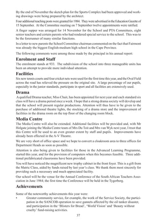 37
By the end of November the sketch plan for the Sports Complex had been approved and work-
ing drawings were being prepared by the architect.
Fouradditionalteachingpostsweregrantedfor1984. TheywereadvertisedintheEducationGazetteof
15 September. At the Committee meeting on 7 September twelve appointments were ratified.
A finger supper was arranged for 14 November for the School and PTA Committees, eight
senior teachers and certain parents who had rendered special service to the school. This was to
be the forerunner of many similar functions.
In a letter to new parents the School Committee chairman commented on the fact that Fairmont
was already the biggest English-medium high school in the Cape Province.
The following comments were among those made by the principal in his annual report:
Enrolment and Staff
The enrolment stands at 933. The subdivision of the school into three manageable units has
been an attempt to provide more individual attention.
Facilities
Six new tennis courts and four cricket nets were used for the first time this year, and the Oval Field
across the road has relieved the pressure on the original site. A large percentage of our pupils,
especially in the junior standards, participate in sport and all facilities are extensively used.
Drama
Aqualified Drama teacher, Miss Chait, has been appointed for next year and each standard six
class will have a drama period once a week. I hope that a strong drama society will develop and
that the school will present regular productions. Attention will thus have to be given to the
purchase of additional theatre lights, the stocking of a drama store and the improvement of
facilities in the drama room on the top floor of the changing room block.
Media Centre
The Media Centre will also be extended. Additional facilities will be provided and, with Mr
Holgate joining the Media Centre team of Mrs Du Toit and Mrs van Wyk next year, I trust that
this Centre will be used to an even greater extent by staff and pupils. Improvements have
already been effected in the A-V Theatre.
We are very short of office space and we hope to convert a cloakroom area to three offices for
Department Heads as soon as possible.
Attention is also being given to facilities for those in the Advanced Learning Programme,
started this year, and for the provision of computers when this becomes feasible. Three addi-
tional prefabricated classrooms have been provided.
You will have noticed the magnificent new trophy cabinet in the front foyer. This is a gift from
the Matric Class, aided by funds raised by last year’s class. We thank them most sincerely for
providing such a necessary and much appreciated facility.
Our school will be the venue for the Annual Conference of the South African Teachers Asso-
ciation in June 1984; the first time the Conference will be held in the Tygerberg.
Achievements
Some of the noteworthy achievements this year were:
• Greater community service, for example, the work of the Service Society, the partici-
pation in the SANCOB operation to save gannets affected by the oil tanker disaster,
and participation in the ‘Blisters for Bread’, ‘World Vision’ and ‘Beauty without
cruelty’ fund-raising activities.
 