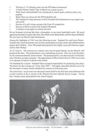 38
• The boys U 15 A Hockey team won the WP Indoor tournament.
• A Junior Parent- Pupils’ Day in March was a great success.
• Table tennis and basketball were introduced as school sports, and have been very
popular.
• Birgit Hein was chosen for the WP basketball side.
• The standard 6 Camp and tours to Port Elizabeth and Grahamstown were again very
successful.
• Success of a std 8 science group in the Expo 83 competition.
• Success of Helen Letord in the English Olympiad.
• A number of our pupils in outside activities.
We are fortunate in having Mrs Smit, a Springbok, as our senior basketball coach. We much
appreciate the help of coaches Mrs Smit, Mrs Holdsworth (Basketball), and Mrs Steyn (Softball).
We now have an official Cadet Detachment.
Among the highlights of 1983 were the following events: Standard Six and Seven Parent -
Teachers Day, when the parents were invited to participate in cricket, tennis and softball matches
against their children. Over 500 people participated at this highly successful function organ-
ised by Peter Bishop.
No No Nanette: The musical was a dream come true for pupil Sanette van der Mescht, who
produced the show. The performances were outstanding successes. This was to be the stimu-
lus for continued dramatic achievements. The proposed policy was that musicals would alter-
nate with three-act plays annually. The appointment of Miss Cheryl Chait in 1984 was to lead
to an upsurge of interest in drama at the school.
The Standard Six Concert: Standard Nines accepted responsibility for producing class plays.
The theme for the evening was “Fairy Tales 1983”. The highly enjoyable function was to be
the forerunner of many similar Standard Six concerts in following years.
The senior boys’ soccer team was allocated a home field for the first time and celebrated with
several victories in the A section of the Western Province Schools Soccer League. Eleven
boys’ hockey teams participated in the school leagues.
True love never did run smoothly. “No No Nanette” - 1983
 