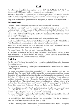 39
1984
The school was divided into three sections - Lower (Std’s 6 & 7), Middle (Std’s 8 & 9) and
Upper school (Std 10), each headed by a teacher in a promotion post.
While the School and PTA Committees had been devoting much time and attention to accom-
modation, fund-raising and provisioning, development in all fields was progressing apace.
Fifty-seven staff members appear in the staff photograph, as opposed to seventeen in 1977.
Achievements
Three 1983 matrics obtained A aggregates, and sixty-seven matric exemption.
TheAdvanced Learning Project: This project was initiated to accommodate the needs of those
pupils able to cope with the demands of the syllabus more easily and efficiently than others.
Pupils were allowed to withdraw from class for up to twelve periods a week in order to pursue
project work. The team, under the guidance of Mr Cliff, came second in the Provincial Prob-
lem-Solving Bowl competition.
The prefects organised a highly successful exchange with nine other schools.
Twenty-ninepupilsandthreeteachersattendedtheGrahamstownEnglishFestival. TheNationalSchools’
Festival had already become a major event in the calendar of SouthAfrican schools.
Miss Chait’s production of The Boyfriend was a huge success. Eighty pupils were involved,
with Mrs Newham again an excellent music director.
The annual Standard Six Camp was again very successful and enjoyable.
6Ca, with their production of Red Spying Hood were winners at the Standard Six Concert. One
pupil commented: “The spirit all through was fantastic. (It should have been, with all those Std
6’s - we had to beware of untimely dives from the stage).”
Societies
The first year of the Home Economics Society was action-packed with interesting demonstra-
tions and excursions.
The highlights of the Debating Society year were The Fairmont-Settlers debate and the Best
Orator competition.
The Matric Representative Committee consisted of twelve elected members, a boy and a girl
from each class. The group “felt it would be a good idea to...establish some traditions amongst
the matrics. We...organised the buying and delivering of red carnations to matrics on St Valen-
tine’s Day. We helped to make a reality the buying of matric badges. We started another
tradition: the planting of a tree by the matrics. Our tree is the Cape Fig Tree and was planted
on the matric lawn. (The original matric lawn was that behind the Hall next to the covered
walkway from the main building to the Woodwork room). We ran a competition for the best
design of the Matric tops. Next on our calendar was the tea-party for the aged.”
The History Society, under Mr Shaw’s leadership, arranged visits by two members of parlia-
ment and by Mr Chipole, a lecturer from UCT, who gave a broad outline of the problems faced
by black people. The group visited the Crossroads squatter camp.
The annual SCA Camp was attended by eighty members. The group organised the SCA wel-
come for Standard Sixes and held weekly prayer meetings.
The Animal Welfare Society had 118 members and was awarded a Gold Star by the Beauty
Without Cruelty Society for contributions made in 1983.
The 1984 Drum majorettes “astounded all at the annual inter-school Sports Day against
 