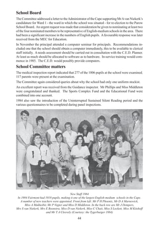 44
School Board
The Committee addressed a letter to theAdministrator of the Cape supporting MrAvan Niekerk’s
candidature for Ward 1 - the ward in which the school was situated - for re-election to the Parow
School Board. An urgent request was made that consideration be given to nominating at least two
of the four nominated members to be representative of English-medium schools in the area. There
had been a significant increase in the numbers of English pupils. Afavourable response was later
received from the MEC for Education.
In November the principal attended a computer seminar for principals. Recommendations in-
cluded one that the school should obtain a computer immediately, this to be available to clerical
staff initially. A needs assessment should be carried out in consultation with the C.E.D. Planner.
At least as much should be allocated to software as to hardware. In-service training would com-
mence in 1985. The C.E.D. would possibly provide computers.
School Committee matters
The medical inspection report indicated that 277 of the 1006 pupils at the school were examined.
117 parents were present at the examination.
The Committee again considered queries about why the school had only one uniform stockist.
An excellent report was received from the Guidance inspector. Mr Phillips and Miss Middleton
were congratulated and thanked. The Sports Complex Fund and the Educational Fund were
combined into one account.
1984 also saw the introduction of the Uninterrupted Sustained Silent Reading period and the
various questionnaires to be completed during panel inspections.
New Staff 1984
In 1984 Fairmont had 1018 pupils, making it one of the largest English-medium schools in the Cape.
A number of new teachers were appointed. Front from left: Mr P H Phoenix, Mr D A Marnewick,
Miss A Mukheibir, Mr P Vegter and Miss D Middleton. In the back row are Mr J Dempers,
Mrs S van Niekerk, Mrs E Boonstra, Miss D van Niekerk, Miss C Chait, Miss S Lockett, Miss M Kitshoff
and Mr T A Cleevely (Courtesy: the Tygerburger 1984)
 