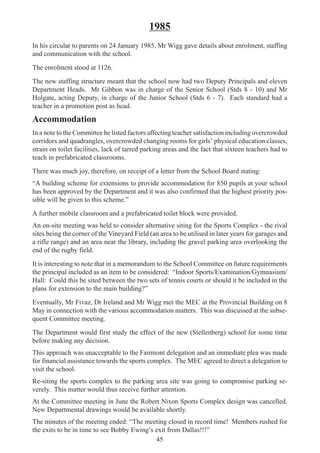45
1985
In his circular to parents on 24 January 1985, Mr Wigg gave details about enrolment, staffing
and communication with the school.
The enrolment stood at 1126.
The new staffing structure meant that the school now had two Deputy Principals and eleven
Department Heads. Mr Gibbon was in charge of the Senior School (Stds 8 - 10) and Mr
Holgate, acting Deputy, in charge of the Junior School (Stds 6 - 7). Each standard had a
teacher in a promotion post as head.
Accommodation
In a note to the Committee he listed factors affecting teacher satisfaction including overcrowded
corridors and quadrangles, overcrowded changing rooms for girls’ physical education classes,
strain on toilet facilities, lack of tarred parking areas and the fact that sixteen teachers had to
teach in prefabricated classrooms.
There was much joy, therefore, on receipt of a letter from the School Board stating:
“A building scheme for extensions to provide accommodation for 850 pupils at your school
has been approved by the Department and it was also confirmed that the highest priority pos-
sible will be given to this scheme.”
A further mobile classroom and a prefabricated toilet block were provided.
An on-site meeting was held to consider alternative siting for the Sports Complex - the rival
sites being the corner of the Vineyard Field (an area to be utilised in later years for garages and
a rifle range) and an area near the library, including the gravel parking area overlooking the
end of the rugby field.
It is interesting to note that in a memorandum to the School Committee on future requirements
the principal included as an item to be considered: “Indoor Sports/Examination/Gymnasium/
Hall: Could this be sited between the two sets of tennis courts or should it be included in the
plans for extension to the main building?”
Eventually, Mr Fivaz, Dr Ireland and Mr Wigg met the MEC at the Provincial Building on 8
May in connection with the various accommodation matters. This was discussed at the subse-
quent Committee meeting.
The Department would first study the effect of the new (Stellenberg) school for some time
before making any decision.
This approach was unacceptable to the Fairmont delegation and an immediate plea was made
for financial assistance towards the sports complex. The MEC agreed to direct a delegation to
visit the school.
Re-siting the sports complex to the parking area site was going to compromise parking se-
verely. This matter would thus receive further attention.
At the Committee meeting in June the Robert Nixon Sports Complex design was cancelled.
New Departmental drawings would be available shortly.
The minutes of the meeting ended: “The meeting closed in record time! Members rushed for
the exits to be in time to see Bobby Ewing’s exit from Dallas!!!”
 