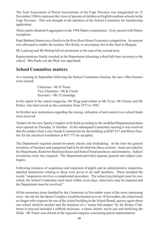 46
The Joint Association of Parent Associations of the Cape Province was inaugurated on 15
November 1984 to represent the views of parents of children at English-medium schools in the
Cape Province. This was brought to the attention of the School Committee for membership
application.
Three pupils obtained A aggregates in the 1984 Matric examination. Sixty passed with Matric
exemption.
Pupil Barbara Simon was a finalist in the Rooi Rose Home Economics competition. An amount
was allocated to enable the teacher, Mrs Kriek, to accompany her to the final in Margate.
Mr Ladewig and Mr Bishop left on promotion at the end of the second term.
Representations finally resulted in the Department allocating a third full-time secretary to the
school. Mrs Paula van der Wyk was appointed.
School Committee matters
At a meeting in September following the School Committee election, the new office-bearers
were elected:
Chairman - Mr D Truter
Vice Chairman - Mr K Cloete
Secretary - Mr J Cammidge
In his report in the school magazine, Mr Wigg paid tribute to Mr Fivaz, Mr Choice and Mr
Parker, who had served on the committee from 1977 to 1985.
In October new instructions regarding the raising, utilisation of and control over school funds
were received.
Tenders for the new Sports Complex to be built according to the modified Departmental plans
were opened on Thursday 31 October. At the subsequent Committee meeting it was resolved
that the tenders from Louis Naude Construction for the building at R207 817 and Micro Elec-
tric for the electrical installation at R13 771 be accepted.
The Department required annual inventory checks and stocktaking. At the time the general
inventory of furniture and equipment had to be divided into three sections - items provided by
the Department, Rand-for-Rand purchases and School Fund purchases and donations. Subject
inventories were also required. The Department provided separate general and subject cata-
logues.
Following instances of suspension and expulsion of pupils and an administrative inspection,
detailed instructions relating to these were given to all staff members. These included the
words “suspension involves a complicated procedure. The school psychologist must be con-
sulted, the School Committee must meet within seven days, interviews may be required and
the Department must be involved.”
Of the numerous items handled by the Committee in November some of the more interesting
were: the site for the Sports Complex would be handed over on 18 November, the school need
no longer refer requests for use of the school building to the School Board, queries again about
one school uniform stockist and the donation of a ‘tennis ball popper’ by the Rotary Club.
Items to proceed included a rubbish enclosure, a tennis shelter, micro jets and fertilising the
fields. Mr Truter was elected at the regional congress concerning parent representation.
 