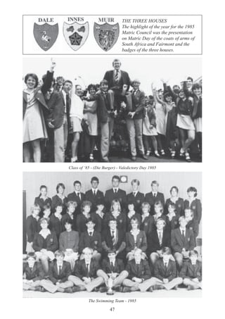 47
Class of ‘85 - (Die Burger) - Valedictory Day 1985
The Swimming Team - 1985
THE THREE HOUSES
The highlight of the year for the 1985
Matric Council was the presentation
on Matric Day of the coats of arms of
South Africa and Fairmont and the
badges of the three houses.
 