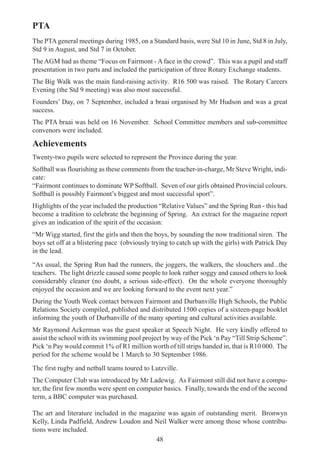 48
PTA
The PTA general meetings during 1985, on a Standard basis, were Std 10 in June, Std 8 in July,
Std 9 in August, and Std 7 in October.
The AGM had as theme “Focus on Fairmont - A face in the crowd”. This was a pupil and staff
presentation in two parts and included the participation of three Rotary Exchange students.
The Big Walk was the main fund-raising activity. R16 500 was raised. The Rotary Careers
Evening (the Std 9 meeting) was also most successful.
Founders’ Day, on 7 September, included a braai organised by Mr Hudson and was a great
success.
The PTA braai was held on 16 November. School Committee members and sub-committee
convenors were included.
Achievements
Twenty-two pupils were selected to represent the Province during the year.
Softball was flourishing as these comments from the teacher-in-charge, Mr Steve Wright, indi-
cate:
“Fairmont continues to dominate WP Softball. Seven of our girls obtained Provincial colours.
Softball is possibly Fairmont’s biggest and most successful sport”.
Highlights of the year included the production “Relative Values” and the Spring Run - this had
become a tradition to celebrate the beginning of Spring. An extract for the magazine report
gives an indication of the spirit of the occasion:
“Mr Wigg started, first the girls and then the boys, by sounding the now traditional siren. The
boys set off at a blistering pace (obviously trying to catch up with the girls) with Patrick Day
in the lead.
“As usual, the Spring Run had the runners, the joggers, the walkers, the slouchers and...the
teachers. The light drizzle caused some people to look rather soggy and caused others to look
considerably cleaner (no doubt, a serious side-effect). On the whole everyone thoroughly
enjoyed the occasion and we are looking forward to the event next year.”
During the Youth Week contact between Fairmont and Durbanville High Schools, the Public
Relations Society compiled, published and distributed 1500 copies of a sixteen-page booklet
informing the youth of Durbanville of the many sporting and cultural activities available.
Mr Raymond Ackerman was the guest speaker at Speech Night. He very kindly offered to
assist the school with its swimming pool project by way of the Pick ‘n Pay “Till Strip Scheme”.
Pick ‘n Pay would commit 1% of R1 million worth of till strips handed in, that is R10 000. The
period for the scheme would be 1 March to 30 September 1986.
The first rugby and netball teams toured to Lutzville.
The Computer Club was introduced by Mr Ladewig. As Fairmont still did not have a compu-
ter, the first few months were spent on computer basics. Finally, towards the end of the second
term, a BBC computer was purchased.
The art and literature included in the magazine was again of outstanding merit. Bronwyn
Kelly, Linda Padfield, Andrew Loudon and Neil Walker were among those whose contribu-
tions were included.
 
