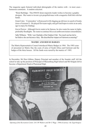 49
The magazine again featured individual photographs of the matrics with - in most cases -
humorous comments. A random selection:
“René Burbidge: This1984/85 drum majorette leader wishes to become a graphic
designer. She wants to invent a jet-propelled mace with a magnetic-field link with her
hands.
Grant Catto: ‘Commodore’ will proceed in life digging up old trees in search of trunks
(trees of treasure?). He played first team rugby and golf and hopes to retire at an early
age to enjoy his findings.
Gavin Perrow: Although Gavin wants to be famous, he also wants his name in lights,
preferably floodlights. He wants to continue life as an earthworm trainer extraordinaire.
Sally Williams: ‘Willy’was Chairlady of the Outdoor Club. Too much sun has led to
her believe she can become a fairy. She described her impact on Fairmont as amazing!”
MATRIC AND HOUSE BADGES
The Matric Representative Council introduced Matric Badges in 1984. The 1985 coun-
cil presented on Matric Day the coats of arms of South Africa and Fairmont and the
badges of the three houses. All the funds were raised by the matrics of 1985.
In December, Mr Don Gibbon, Deputy Principal and member of the founder staff, left the
school to take up the position of Principal of Muizenberg High School and Mr Holgate left to
become a Department Head at Plumstead High.
Opening of the Recreation Centre: Dr S W Walters and Mr C Wigg - 1986 (Courtesy: the Tygerburger)
 