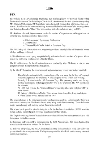 50
1986
PTA
In February the PTA Committee determined that its main project for the year would be the
Tenth Anniversary of the founding of the school. A committee for this purpose comprising
Mrs Stumpf, Mr Long and Mr Kleynhans was established. Mrs du Toit later joined this com-
mittee. To celebrate the tenth anniversary it was decided to include the official opening of the
new building, Founders’ Day 1986, tree-planting and a formal dinner early in 1987.
Mrs Keohane, the tuck shop convenor, outlined a number of requirements and suggestions. A
separate fund-raising committee decided on:
• a 10th Anniversary Swimming Pool Appeal
• a Golf Day and
• a “Diamond Rush” to be linked to Founders’ Day.
The Pick ‘n Pay till slips scheme was progressing well and already half a million rands’ worth
of slips had been collected.
APTAMaintenance work party met periodically and assisted with a number of projects. Meet-
ings were still being conducted on a Standard basis.
The R1 million target for the till strip scheme was reached by May. Mr Long, in charge, was
congratulated on this remarkable achievement.
At the May PTA meeting the programme of tenth anniversary events was further clarified:
• The official opening of the Recreation Centre (the new name for the Sports Complex)
would take place on 5 September. A cocktail party would follow that evening.
• Saturday 6 September - the 10th Founders’ Day. The sports day would start during
the late morning and end at approximately five in the afternoon. The PPA would also
be involved.
• At 18:00 that evening the “Diamond Rush” would take place and be followed by a
Barn Dance.
• 27 October - 10th Speech Night. There would be an Open Day from lunch-time.
• A formal dinner would be held early in 1987.
The abuse of drugs in the wider community was becoming evident. Unfortunately, this was a
time when a number of false bomb threats were being made in the country. Three Fairmont
pupils were charged with making such a threat at the school.
The school participated in a fund-raising drive for the Diabetes Association. R6000 was col-
lected and one hundred pupils received calculators for their efforts.
The English-speaking Parents’Association was well established, but most of the work was still
being done behind the scenes.
Coffee mugs had been sold to commemorate the Fifth Anniversary. 500 mugs bearing the
school coat of arms were ordered for the Tenth.
As the year progressed, the PTA Committees and the sub-committees were very active in
preparation for these major events. Each group reported back in detail on the arrangements at
successive meetings.
 