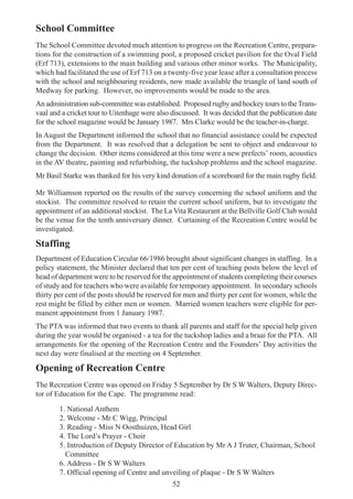 52
School Committee
The School Committee devoted much attention to progress on the Recreation Centre, prepara-
tions for the construction of a swimming pool, a proposed cricket pavilion for the Oval Field
(Erf 713), extensions to the main building and various other minor works. The Municipality,
which had facilitated the use of Erf 713 on a twenty-five year lease after a consultation process
with the school and neighbouring residents, now made available the triangle of land south of
Medway for parking. However, no improvements would be made to the area.
An administration sub-committee was established. Proposed rugby and hockey tours to theTrans-
vaal and a cricket tour to Uitenhage were also discussed. It was decided that the publication date
for the school magazine would be January 1987. Mrs Clarke would be the teacher-in-charge.
In August the Department informed the school that no financial assistance could be expected
from the Department. It was resolved that a delegation be sent to object and endeavour to
change the decision. Other items considered at this time were a new prefects’ room, acoustics
in the AV theatre, painting and refurbishing, the tuckshop problems and the school magazine.
Mr Basil Starke was thanked for his very kind donation of a scoreboard for the main rugby field.
Mr Williamson reported on the results of the survey concerning the school uniform and the
stockist. The committee resolved to retain the current school uniform, but to investigate the
appointment of an additional stockist. The La Vita Restaurant at the Bellville Golf Club would
be the venue for the tenth anniversary dinner. Curtaining of the Recreation Centre would be
investigated.
Staffing
Department of Education Circular 66/1986 brought about significant changes in staffing. In a
policy statement, the Minister declared that ten per cent of teaching posts below the level of
head of department were to be reserved for the appointment of students completing their courses
of study and for teachers who were available for temporary appointment. In secondary schools
thirty per cent of the posts should be reserved for men and thirty per cent for women, while the
rest might be filled by either men or women. Married women teachers were eligible for per-
manent appointment from 1 January 1987.
The PTA was informed that two events to thank all parents and staff for the special help given
during the year would be organised - a tea for the tuckshop ladies and a braai for the PTA. All
arrangements for the opening of the Recreation Centre and the Founders’ Day activities the
next day were finalised at the meeting on 4 September.
Opening of Recreation Centre
The Recreation Centre was opened on Friday 5 September by Dr S W Walters, Deputy Direc-
tor of Education for the Cape. The programme read:
1. National Anthem
2. Welcome - Mr C Wigg, Principal
3. Reading - Miss N Oosthuizen, Head Girl
4. The Lord’s Prayer - Choir
5. Introduction of Deputy Director of Education by Mr A J Truter, Chairman, School
Committee
6. Address - Dr S W Walters
7. Official opening of Centre and unveiling of plaque - Dr S W Walters
 