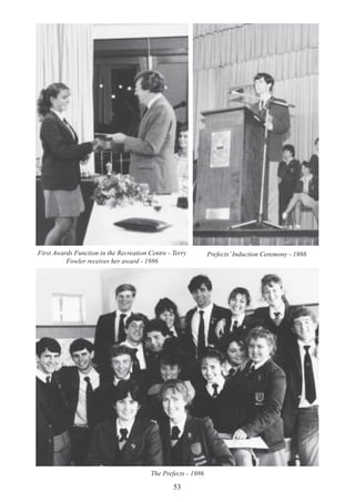 53
First Awards Function in the Recreation Centre - Terry
Fowler receives her award - 1986
Prefects’Induction Ceremony - 1986
The Prefects - 1986
 