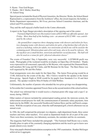 54
8. Hymn - Your God Reigns
9. Thanks - Mr C Mullet, Head Boy
10. School Song
Special guests included the Head of PhysicalAmenities, the Director: Works, the School Board
Representative, a representative from the Architects’office, the circuit inspector, the builder, a
Works Department representative, Mr Fivaz, previous School Committee chairman, and the
school and PTA committees.
They and the staff enjoyed a buffet lunch in the Centre afterwards.
A report in the Tyger Burger provided a description of the opening and of the centre:
“Fairmont High School’s new Recreation Centre of R222 000 was officially opened...last
Friday. More than half of the building costs - an amount of R132 000 - was contrib-
uted by the school.
...the ground floor comprises three changing rooms with showers and toilets for boys,
two changing rooms with showers and toilets for girls, a big kitchen that will also be
used as a tuckshop, toilets for adults, two storerooms of which one will be used for the
swimming pools’filtration plant and a first aid room, also to be used by referees. On
the top floor are a small kitchen, storeroom and hall for social functions. The hall will
also be used as a venue for girls’ physical education classes”
The events of Founders’ Day, 6 September, were very successful. A R7000.00 profit was
made. Photographs of the weekend would be on display on Open Day (20 October). Thanks
were expressed to all concerned, especially to Mr Brymer, who organised the Diamond Rush,
staff members Mr Long and Mr Clarke, and Mr Bosman for the braai. The Barn Dance was
well organised by Mr and Mrs Parker.
Final arrangements were also made for the Open Day. The Junior Prize-giving would be at
13:00, followed by the events of the day. Mrs J Grieve would be the speaker at the Junior
Prize-giving. Speech Night at 20:00 would be for pupils from Standards 8 to 10 and their
parents. The speaker would be Miss H Starke of Child Welfare.
Unfortunately, the number of parents who attended the two prize-givings was disappointing.
In November the Committee appointedTowers Store as the second stockist of the school uniform.
The school was informed that it would receive a fourteen-point rifle range and a type C ar-
moury during 1990/91.
Other matters of interest included the uninterrupted reading period, the intercom system, the
achievement award process for staff, the commencement of automatic salary payments, item
bank tests by the HSRC, the successful Needlework Fashion Show and the staff bowls compe-
tition. With the exception of one year, when the staff attempted golf, a bowls afternoon was an
annual event.
In 1986, the staff comprised the principal, two deputies, eight department heads, three senior
teachers and forty other teachers. Five acted as department heads for all or part of the year.
There were three secretaries, two laboratory assistants, the caretaker and his six assistants.
The magazine Staff Notes included this paragraph: “The Fairmont Staff Room was a warm,
friendly place in spite of the constantly changing population and the need to get to know new
people almost every month.”
Sixty-nine pupils obtained matriculation exemption in the 1985 examination. Heather McGregor
achieved an A aggregate.
 