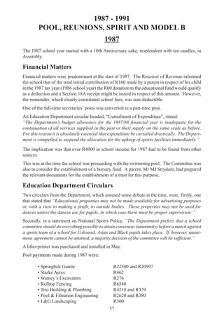 57
1987 - 1991
POOL, REUNIONS, SPIRIT AND MODEL B
1987
The 1987 school year started with a 10th Anniversary cake, resplendent with ten candles, in
Assembly.
Financial Matters
Financial matters were predominant at the start of 1987. The Receiver of Revenue informed
the school that of the total initial contribution of R160 made by a parent in respect of his child
in the 1987 tax year (1986 school year) the R60 donation to the educational fund would qualify
as a deduction and a Section 18A receipt might be issued in respect of this amount. However,
the remainder, which clearly constituted school fees, was non-deductible.
One of the full-time secretaries’ posts was converted to a part-time post.
An Education Department circular headed, “Curtailment of Expenditure”, stated:
“The Department’s budget allowance for the 1987/88 financial year is inadequate for the
continuation of all services supplied in the past or their supply on the same scale as before.
For this reason it is absolutely essential that expenditure be curtailed drastically. The Depart-
ment is compelled to suspend the allocation for the upkeep of sports facilities immediately.”
The implication was that over R4000 in school income for 1987 had to be found from other
sources.
This was at the time the school was proceeding with the swimming pool. The Committee was
also to consider the establishment of a bursary fund. A parent, Mr MJ Strydom, had prepared
the relevant documents for the establishment of a trust for this purpose.
Education Department Circulars
Two circulars from the Department, which aroused some debate at the time, were, firstly, one
that stated that “Educational properties may not be made available for advertising purposes
or, with a view to making a profit, to outside bodies. These properties may not be used for
dances unless the dances are for pupils, in which case there must be proper supervision.”
Secondly, in a statement on National Sports Policy, “The Department prefers that a school
committee should do everything possible to attain consensus (unanimity) before a match against
a sports team of a school for Coloured, Asian and Black pupils takes place. If, however, unani-
mous agreement cannot be attained, a majority decision of the committee will be sufficient.”
A litho-printer was purchased and installed in May.
Pool payments made during 1987 were:
• Springbok Gunite R22500 and R20997
• Starke Ayres R462
• Watney’s Excavators R276
• Rolltop Fencing R6548
• Trio Building & Plumbing R4218 and R329
• Pool & Filtration Engineering R2620 and R380
• L&G Landscaping R300
 