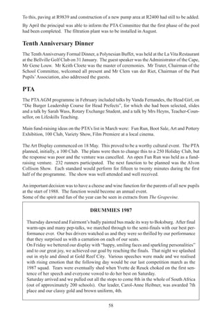 58
To this, paving at R9839 and construction of a new pump area at R2400 had still to be added.
By April the principal was able to inform the PTA Committee that the first phase of the pool
had been completed. The filtration plant was to be installed in August.
Tenth Anniversary Dinner
The TenthAnniversary Formal Dinner, a Polynesian Buffet, was held at the La Vita Restaurant
at the Bellville Golf Club on 31 January. The guest speaker was theAdministrator of the Cape,
Mr Gene Louw. Mr Keith Cloete was the master of ceremonies. Mr Truter, Chairman of the
School Committee, welcomed all present and Mr Clem van der Riet, Chairman of the Past
Pupils’Association, also addressed the guests.
PTA
The PTAAGM programme in February included talks by Vanda Fernandes, the Head Girl, on
“Die Burger Leadership Course for Head Prefects”, for which she had been selected, slides
and a talk by Sarah Wass, Rotary Exchange Student, and a talk by Mrs Heyns, Teacher-Coun-
sellor, on Lifeskills Teaching.
Main fund-raising ideas on the PTA’s list in March were: Fun Run, Boot Sale, Art and Pottery
Exhibition, 100 Club, Variety Show, Film Premiere at a local cinema.
The Art Display commenced on 18 May. This proved to be a worthy cultural event. The PTA
planned, initially, a 100 Club. The plans were then to change this to a 250 Holiday Club, but
the response was poor and the venture was cancelled. An open Fun Run was held as a fund-
raising venture. 232 runners participated. The next function to be planned was the Alvon
Collison Show. Each standard would perform for fifteen to twenty minutes during the first
half of the programme. The show was well attended and well received.
An important decision was to have a cheese and wine function for the parents of all new pupils
at the start of 1988. The function would become an annual event.
Some of the spirit and fun of the year can be seen in extracts from The Grapevine.
DRUMMIES 1987
Thursday dawned and Fairmont’s badly painted bus made its way to Boksburg. After final
warm-ups and many pep-talks, we marched through to the semi-finals with our best per-
formance ever. Our bus drivers watched us and they were so thrilled by our performance
that they surprised us with a carnation on each of our seats.
On Friday we bettered our display with “happy, smiling faces and sparkling personalities”
and to our great joy, we achieved our goal by reaching the finals. That night we splashed
out in style and dined at Gold Reef City. Various speeches were made and we realised
with rising emotion that the following day would be our last competition march as the
1987 squad. Tears were eventually shed when Yvette de Reuck choked on the first sen-
tence of her speech and everyone vowed to do her best on Saturday.
Saturday arrived and we pulled out all the stops to come 8th in the whole of South Africa
(out of approximately 200 schools). Our leader, Carol-Anne Heibner, was awarded 7th
place and our classy gold and brown uniform, 4th.
 