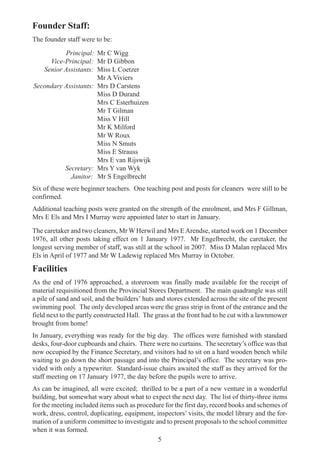 5
Founder Staff:
The founder staff were to be:
Principal: Mr C Wigg
Vice-Principal: Mr D Gibbon
Senior Assistants: Miss L Coetzer
Mr A Viviers
Secondary Assistants: Mrs D Carstens
Miss D Durand
Mrs C Esterhuizen
Mr T Gilman
Miss V Hill
Mr K Milford
Mr W Roux
Miss N Smuts
Miss E Strauss
Mrs E van Rijswijk
Secretary: Mrs Y van Wyk
Janitor: Mr S Engelbrecht
Six of these were beginner teachers. One teaching post and posts for cleaners were still to be
confirmed.
Additional teaching posts were granted on the strength of the enrolment, and Mrs F Gillman,
Mrs E Els and Mrs I Murray were appointed later to start in January.
The caretaker and two cleaners, Mr W Herwil and Mrs EArendse, started work on 1 December
1976, all other posts taking effect on 1 January 1977. Mr Engelbrecht, the caretaker, the
longest serving member of staff, was still at the school in 2007. Miss D Malan replaced Mrs
Els in April of 1977 and Mr W Ladewig replaced Mrs Murray in October.
Facilities
As the end of 1976 approached, a storeroom was finally made available for the receipt of
material requisitioned from the Provincial Stores Department. The main quadrangle was still
a pile of sand and soil, and the builders’ huts and stores extended across the site of the present
swimming pool. The only developed areas were the grass strip in front of the entrance and the
field next to the partly constructed Hall. The grass at the front had to be cut with a lawnmower
brought from home!
In January, everything was ready for the big day. The offices were furnished with standard
desks, four-door cupboards and chairs. There were no curtains. The secretary’s office was that
now occupied by the Finance Secretary, and visitors had to sit on a hard wooden bench while
waiting to go down the short passage and into the Principal’s office. The secretary was pro-
vided with only a typewriter. Standard-issue chairs awaited the staff as they arrived for the
staff meeting on 17 January 1977, the day before the pupils were to arrive.
As can be imagined, all were excited; thrilled to be a part of a new venture in a wonderful
building, but somewhat wary about what to expect the next day. The list of thirty-three items
for the meeting included items such as procedure for the first day, record books and schemes of
work, dress, control, duplicating, equipment, inspectors’ visits, the model library and the for-
mation of a uniform committee to investigate and to present proposals to the school committee
when it was formed.
 