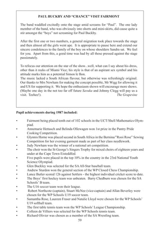 59
PAUL BUCKBY AND “CHANCE” VISIT FAIRMONT
The band waddled excitedly onto the stage amid screams for “Paul”. The one lady
member of the band, who was obviously into shorts and mini-skirts, did cause quite a
stir amongst the “boys” not screaming for Paul Buckby.
After the first one or two numbers, a general migration took place towards the stage
and then almost all the girls went ape. It is appropriate to pause here and extend our
sincere condolences to the family of the boy on whose shoulders Sandra sat. We feel
for you. Apart from this, a good time was had by all those pressed against the stage
passionately.
To refocus our attention on the star of the show...well, what can I say about his dress,
other than it reeks of Miami Vice; his style is that of an aspirant sex symbol and his
attitude marks him as a potential Simon le Bon.
The music lacked a South African flavour, but otherwise was refreshingly original.
Our thanks to Mrs Newham for making the concept possible, Mr Wigg for allowing it
and US for supporting it. We hope the enthusiasm shown will encourage more shows.
(Maybe one day in the not too far off future Savuka and Johnny Clegg will pay us a
visit. Teehee!). The Grapevine
Pupil achievements during 1987 included:
• Fairmont being placed tenth out of 102 schools in the UCT/Shell Mathematics Olym-
piad.
• Annemarie Hettasch and Belinda Ollewagen won 1st prize in the Pantry Pride
Cooking Competition.
• Glynnis Horne was placed second in South Africa in the Bernina/”Rooi Rose” Sewing
Competition for her evening garment made as part of her class needlework.
• Judy Newham was the winner of a national art competition.
• The choir won the St George’s Singers Trophy for mixed choirs of eighteen years and
under at the Cape Town Eisteddfod.
• Five pupils were placed in the top 10% in the country in the 23rd National Youth
Science Olympiad.
• Glen Buckley was selected for the SAAll-Star baseball team.
• Andrew Sturdon won the general section of the WP Closed Chess Championship.
• Lance Butler scored 126 against Settlers - the highest individual cricket score to date.
• The Boys’ first hockey team was unbeaten. Barry Chedburn was chosen for the SA
Schools’ B team.
• The U16 soccer team won their league.
• Robert Northcote (captain), Stuart McNee (vice-captain) and Allan Beverley were
chosen for the WP Schools U19 soccer team.
• Samantha Rose, Laureen Fraser and Natalie Lloyd were chosen for the WP Schools’
U19 softball team.
• The first table tennis team won the WP Schools’ League Championship.
• Colleen de Villiers was selected for the WP Schools tennis team.
• Richard Olivier was chosen as a member of the SA Wrestling team.
 