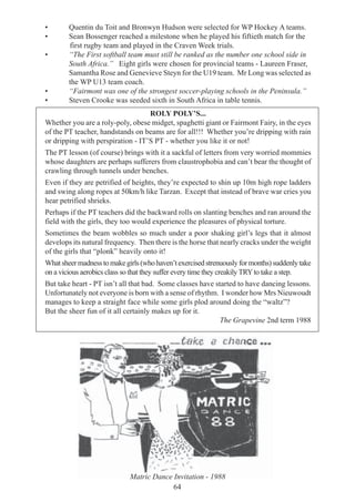 64
• Quentin du Toit and Bronwyn Hudson were selected for WP Hockey A teams.
• Sean Bossenger reached a milestone when he played his fiftieth match for the
first rugby team and played in the Craven Week trials.
• “The First softball team must still be ranked as the number one school side in
South Africa.” Eight girls were chosen for provincial teams - Laureen Fraser,
Samantha Rose and Genevieve Steyn for the U19 team. Mr Long was selected as
the WP U13 team coach.
• “Fairmont was one of the strongest soccer-playing schools in the Peninsula.”
• Steven Crooke was seeded sixth in South Africa in table tennis.
ROLY POLY’S...
Whether you are a roly-poly, obese midget, spaghetti giant or Fairmont Fairy, in the eyes
of the PT teacher, handstands on beams are for all!!! Whether you’re dripping with rain
or dripping with perspiration - IT’S PT - whether you like it or not!
The PT lesson (of course) brings with it a sackful of letters from very worried mommies
whose daughters are perhaps sufferers from claustrophobia and can’t bear the thought of
crawling through tunnels under benches.
Even if they are petrified of heights, they’re expected to shin up 10m high rope ladders
and swing along ropes at 50km/h like Tarzan. Except that instead of brave war cries you
hear petrified shrieks.
Perhaps if the PT teachers did the backward rolls on slanting benches and ran around the
field with the girls, they too would experience the pleasures of physical torture.
Sometimes the beam wobbles so much under a poor shaking girl’s legs that it almost
develops its natural frequency. Then there is the horse that nearly cracks under the weight
of the girls that “plonk” heavily onto it!
Whatsheermadnesstomakegirls(whohaven’texercisedstrenuouslyformonths)suddenlytake
on a vicious aerobics class so that they suffer every time they creakily TRYto take a step.
But take heart - PT isn’t all that bad. Some classes have started to have dancing lessons.
Unfortunately not everyone is born with a sense of rhythm. I wonder how Mrs Nieuwoudt
manages to keep a straight face while some girls plod around doing the “waltz”?
But the sheer fun of it all certainly makes up for it.
The Grapevine 2nd term 1988
Matric Dance Invitation - 1988
 