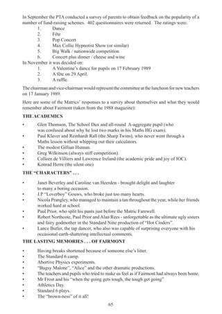 65
In September the PTA conducted a survey of parents to obtain feedback on the popularity of a
number of fund-raising schemes. 402 questionnaires were returned. The ratings were:
1. Dance
2. Fête
3. Pop Concert
4. Max Collie Hypnotist Show (or similar)
5. Big Walk / nationwide competition
6. Concert plus dinner / cheese and wine
In November it was decided on:
1. A Valentine’s dance for pupils on 17 February 1989
2. A fête on 29 April.
3. A raffle.
The chairman and vice-chairman would represent the committee at the luncheon for new teachers
on 17 January 1989.
Here are some of the Matrics’ responses to a survey about themselves and what they would
remember about Fairmont (taken from the 1988 magazine):
THE ACADEMICS
• Glen Thomson, The School Dux and all-round A-aggregate pupil (who
was confused about why he lost two marks in his Maths HG exam).
• Paul Klaver and Reinhardt Rall (the Sharp Twins), who never went through a
Maths lesson without whipping out their calculators.
• The modest Gillian Human.
• Greg Wilkinson (always stiff competition).
• Colleen de Villiers and Lawrence Ireland (the academic pride and joy of IOC).
• Konrad Herre (the silent one)
THE “CHARACTERS” . . .
• Janet Beverley and Caroline van Heerden - brought delight and laughter
to many a boring occasion.
• J.P “Loverboy” Gouws, who broke just too many hearts.
• Nicola Prangley, who managed to maintain a tan throughout the year, while her friends
worked hard at school.
• Paul Prior, who split his pants just before the Matric Farewell.
• Robert Northcote, Paul Prior and Alan Rees - unforgettable as the ultimate ugly sisters
and fairy godmother in the Standard Nine production of “Hot Cinders”.
• Lance Butler, the tap dancer, who also was capable of surprising everyone with his
occasional earth-shattering intellectual comments.
THE LASTING MEMORIES . . . OF FAIRMONT
• Having breaks shortened because of someone else’s litter.
• The Standard 6 camp.
• Abortive Physics experiments.
• “Bugsy Malone”, “Alice” and the other dramatic productions.
• The teachers and pupils who tried to make us feel as if Fairmont had always been home.
• Mr Frost and his “when the going gets tough, the tough get going”
• Athletics Day.
• Standard 6 plays.
• The “brown-ness” of it all!
 