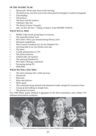 66
OF THE MATRIC YEAR
• Homework ’till the early hours of the morning.
• The thrill of our very first swim in the school pool (we thought it would never happen).
• Cheerleading.
• The prefects.
• The braai with the teachers.
• Valentine’s Day fun.
• The Senior Citizens’ tea-party.
• and - on ALL the lists - “Taking a Chance” at the MATRIC DANCE.
WHAT WE’LL MISS
• Bubbly Cathy Searle giving hugs to everyone.
• The enjoyable hockey tours.
• Mr Collier (“Have you started learning History yet?).
• Drummie competitions.
• Miss Coetzer’s motherly love for her Standard 10’s.
• Just being able to see our friends every day.
• The jokes.
• Usually getting home at 2:45.
• The drama functions.
• Unbelievably, the teachers.
• The annoying Standard 8’s.
• Mr Clarke’s Biology worksheets.
• Swimming during P.E.
• FRIENDS.
WHAT WE WILL NOT MISS
• The early mornings (for a while anyway)
• Homework.
• Short hair.
• Rules and uniform.
• Work squad.
• The commands being shouted at the drummies loudly enough for everyone to hear.
• Lining up and walking in straight lines.
• The pressure of matric.
Five 1988 Matric pupils obtained A aggregates in the final examination, and a further 116
obtained matriculation exemption.
Charleen Cannone, Nicolette Klose, Louise Hullock, Michelle Hauck
 