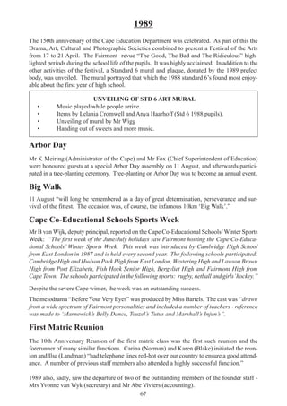 67
1989
The 150th anniversary of the Cape Education Department was celebrated. As part of this the
Drama, Art, Cultural and Photographic Societies combined to present a Festival of the Arts
from 17 to 21 April. The Fairmont revue “The Good, The Bad and The Ridiculous” high-
lighted periods during the school life of the pupils. It was highly acclaimed. In addition to the
other activities of the festival, a Standard 6 mural and plaque, donated by the 1989 prefect
body, was unveiled. The mural portrayed that which the 1988 standard 6’s found most enjoy-
able about the first year of high school.
UNVEILING OF STD 6 ART MURAL
• Music played while people arrive.
• Items by Lelania Cromwell and Anya Haarhoff (Std 6 1988 pupils).
• Unveiling of mural by Mr Wigg
• Handing out of sweets and more music.
Arbor Day
Mr K Meiring (Administrator of the Cape) and Mr Fox (Chief Superintendent of Education)
were honoured guests at a special Arbor Day assembly on 11 August, and afterwards partici-
pated in a tree-planting ceremony. Tree-planting on Arbor Day was to become an annual event.
Big Walk
11 August “will long be remembered as a day of great determination, perseverance and sur-
vival of the fittest. The occasion was, of course, the infamous 10km ‘Big Walk’.”
Cape Co-Educational Schools Sports Week
Mr B van Wijk, deputy principal, reported on the Cape Co-Educational Schools’Winter Sports
Week: “The first week of the June/July holidays saw Fairmont hosting the Cape Co-Educa-
tional Schools’ Winter Sports Week. This week was introduced by Cambridge High School
from East London in 1987 and is held every second year. The following schools participated:
Cambridge High and Hudson Park High from East London, Westering High and Lawson Brown
High from Port Elizabeth, Fish Hoek Senior High, Bergvliet High and Fairmont High from
Cape Town. The schools participated in the following sports: rugby, netball and girls’hockey.”
Despite the severe Cape winter, the week was an outstanding success.
The melodrama “BeforeYour Very Eyes” was produced by Miss Bartels. The cast was “drawn
from a wide spectrum of Fairmont personalities and included a number of teachers - reference
was made to ‘Marnewick’s Belly Dance, Touzel’s Tutus and Marshall’s Injun’s”.
First Matric Reunion
The 10th Anniversary Reunion of the first matric class was the first such reunion and the
forerunner of many similar functions. Carina (Norman) and Karen (Blake) initiated the reun-
ion and Ilse (Landman) “had telephone lines red-hot over our country to ensure a good attend-
ance. A number of previous staff members also attended a highly successful function.”
1989 also, sadly, saw the departure of two of the outstanding members of the founder staff -
Mrs Yvonne van Wyk (secretary) and Mr Abe Viviers (accounting).
 