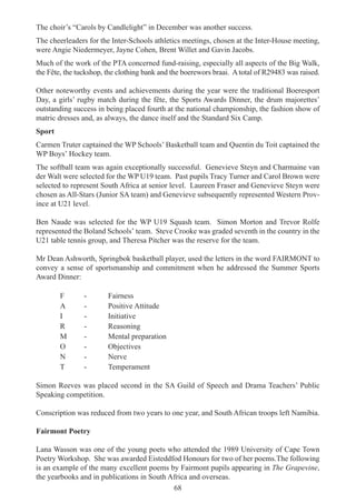68
The choir’s “Carols by Candlelight” in December was another success.
The cheerleaders for the Inter-Schools athletics meetings, chosen at the Inter-House meeting,
were Angie Niedermeyer, Jayne Cohen, Brent Willet and Gavin Jacobs.
Much of the work of the PTA concerned fund-raising, especially all aspects of the Big Walk,
the Fête, the tuckshop, the clothing bank and the boerewors braai. A total of R29483 was raised.
Other noteworthy events and achievements during the year were the traditional Boeresport
Day, a girls’ rugby match during the fête, the Sports Awards Dinner, the drum majorettes’
outstanding success in being placed fourth at the national championship, the fashion show of
matric dresses and, as always, the dance itself and the Standard Six Camp.
Sport
Carmen Truter captained the WP Schools’ Basketball team and Quentin du Toit captained the
WP Boys’ Hockey team.
The softball team was again exceptionally successful. Genevieve Steyn and Charmaine van
der Walt were selected for the WP U19 team. Past pupils Tracy Turner and Carol Brown were
selected to represent South Africa at senior level. Laureen Fraser and Genevieve Steyn were
chosen as All-Stars (Junior SA team) and Genevieve subsequently represented Western Prov-
ince at U21 level.
Ben Naude was selected for the WP U19 Squash team. Simon Morton and Trevor Rolfe
represented the Boland Schools’ team. Steve Crooke was graded seventh in the country in the
U21 table tennis group, and Theresa Pitcher was the reserve for the team.
Mr Dean Ashworth, Springbok basketball player, used the letters in the word FAIRMONT to
convey a sense of sportsmanship and commitment when he addressed the Summer Sports
Award Dinner:
F - Fairness
A - Positive Attitude
I - Initiative
R - Reasoning
M - Mental preparation
O - Objectives
N - Nerve
T - Temperament
Simon Reeves was placed second in the SA Guild of Speech and Drama Teachers’ Public
Speaking competition.
Conscription was reduced from two years to one year, and South African troops left Namibia.
Fairmont Poetry
Lana Wasson was one of the young poets who attended the 1989 University of Cape Town
Poetry Workshop. She was awarded Eisteddfod Honours for two of her poems.The following
is an example of the many excellent poems by Fairmont pupils appearing in The Grapevine,
the yearbooks and in publications in South Africa and overseas.
 