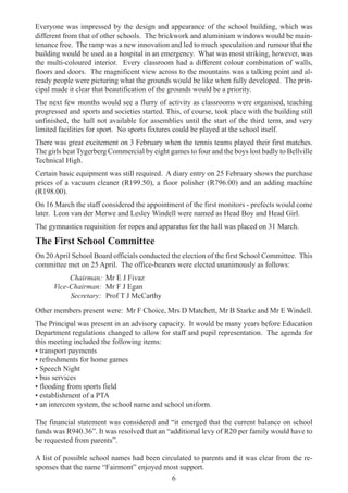 6
Everyone was impressed by the design and appearance of the school building, which was
different from that of other schools. The brickwork and aluminium windows would be main-
tenance free. The ramp was a new innovation and led to much speculation and rumour that the
building would be used as a hospital in an emergency. What was most striking, however, was
the multi-coloured interior. Every classroom had a different colour combination of walls,
floors and doors. The magnificent view across to the mountains was a talking point and al-
ready people were picturing what the grounds would be like when fully developed. The prin-
cipal made it clear that beautification of the grounds would be a priority.
The next few months would see a flurry of activity as classrooms were organised, teaching
progressed and sports and societies started. This, of course, took place with the building still
unfinished, the hall not available for assemblies until the start of the third term, and very
limited facilities for sport. No sports fixtures could be played at the school itself.
There was great excitement on 3 February when the tennis teams played their first matches.
The girls beat Tygerberg Commercial by eight games to four and the boys lost badly to Bellville
Technical High.
Certain basic equipment was still required. A diary entry on 25 February shows the purchase
prices of a vacuum cleaner (R199.50), a floor polisher (R796.00) and an adding machine
(R198.00).
On 16 March the staff considered the appointment of the first monitors - prefects would come
later. Leon van der Merwe and Lesley Windell were named as Head Boy and Head Girl.
The gymnastics requisition for ropes and apparatus for the hall was placed on 31 March.
The First School Committee
On 20April School Board officials conducted the election of the first School Committee. This
committee met on 25 April. The office-bearers were elected unanimously as follows:
Chairman: Mr E J Fivaz
Vice-Chairman: Mr F J Egan
Secretary: Prof T J McCarthy
Other members present were: Mr F Choice, Mrs D Matchett, Mr B Starke and Mr E Windell.
The Principal was present in an advisory capacity. It would be many years before Education
Department regulations changed to allow for staff and pupil representation. The agenda for
this meeting included the following items:
• transport payments
• refreshments for home games
• Speech Night
• bus services
• flooding from sports field
• establishment of a PTA
• an intercom system, the school name and school uniform.
The financial statement was considered and “it emerged that the current balance on school
funds was R940.36”. It was resolved that an “additional levy of R20 per family would have to
be requested from parents”.
A list of possible school names had been circulated to parents and it was clear from the re-
sponses that the name “Fairmont” enjoyed most support.
 