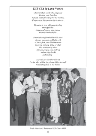 69
THE SEA by Lana Wasson
Obscene skull-shells of a prophecy
Rest on your beaches
Patient, eternal waiting for the reader:
Fingers reach to possess their secrets.
Waves have sent whispers rippling
Through time -
Anger and power, and chains
Murmur in the shells -
Promises hung in the limitless skies
of your wayward child allowed
to burst from your blue embrace
knowing nothing -little of why?
But wondrously alive
(the ant-people only a shrug
on her huge back)
and smiling -
And still you slumber in wait
For he who will be born from Africa’s womb
To see the future in the bones.
Tenth Anniversary Reunion of 1979 Class - 1989
 