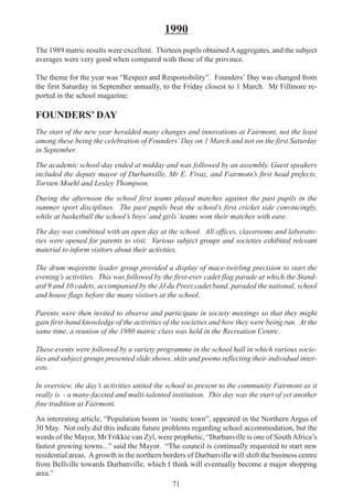 71
1990
The 1989 matric results were excellent. Thirteen pupils obtainedAaggregates, and the subject
averages were very good when compared with those of the province.
The theme for the year was “Respect and Responsibility”. Founders’ Day was changed from
the first Saturday in September annually, to the Friday closest to 1 March. Mr Fillmore re-
ported in the school magazine:
FOUNDERS’ DAY
The start of the new year heralded many changes and innovations at Fairmont, not the least
among these being the celebration of Founders’Day on 1 March and not on the first Saturday
in September.
The academic school-day ended at midday and was followed by an assembly. Guest speakers
included the deputy mayor of Durbanville, Mr E. Fivaz, and Fairmont’s first head prefects,
Torsten Moehl and Lesley Thompson.
During the afternoon the school first teams played matches against the past pupils in the
summer sport disciplines. The past pupils beat the school’s first cricket side convincingly,
while at basketball the school’s boys’and girls’teams won their matches with ease.
The day was combined with an open day at the school. All offices, classrooms and laborato-
ries were opened for parents to visit. Various subject groups and societies exhibited relevant
material to inform visitors about their activities.
The drum majorette leader group provided a display of mace-twirling precision to start the
evening’s activities. This was followed by the first-ever cadet flag parade at which the Stand-
ard 9 and 10 cadets, accompanied by the JJ du Preez cadet band, paraded the national, school
and house flags before the many visitors at the school.
Parents were then invited to observe and participate in society meetings so that they might
gain first-hand knowledge of the activities of the societies and how they were being run. At the
same time, a reunion of the 1980 matric class was held in the Recreation Centre.
These events were followed by a variety programme in the school hall in which various socie-
ties and subject groups presented slide shows, skits and poems reflecting their individual inter-
ests.
In overview, the day’s activities united the school to present to the community Fairmont as it
really is - a many-faceted and multi-talented institution. This day was the start of yet another
fine tradition at Fairmont.
An interesting article, “Population boom in ‘rustic town”, appeared in the Northern Argus of
30 May. Not only did this indicate future problems regarding school accommodation, but the
words of the Mayor, Mr Frikkie van Zyl, were prophetic, “Durbanville is one of SouthAfrica’s
fastest growing towns...” said the Mayor. “The council is continually requested to start new
residential areas. Agrowth in the northern borders of Durbanville will shift the business centre
from Bellville towards Durbanville, which I think will eventually become a major shopping
area.”
 