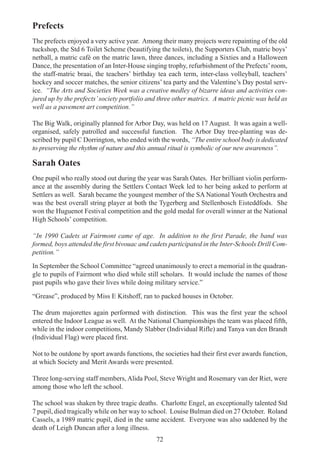 72
Prefects
The prefects enjoyed a very active year. Among their many projects were repainting of the old
tuckshop, the Std 6 Toilet Scheme (beautifying the toilets), the Supporters Club, matric boys’
netball, a matric café on the matric lawn, three dances, including a Sixties and a Halloween
Dance, the presentation of an Inter-House singing trophy, refurbishment of the Prefects’room,
the staff-matric braai, the teachers’ birthday tea each term, inter-class volleyball, teachers’
hockey and soccer matches, the senior citizens’ tea party and the Valentine’s Day postal serv-
ice. “The Arts and Societies Week was a creative medley of bizarre ideas and activities con-
jured up by the prefects’society portfolio and three other matrics. A matric picnic was held as
well as a pavement art competition.”
The Big Walk, originally planned for Arbor Day, was held on 17 August. It was again a well-
organised, safely patrolled and successful function. The Arbor Day tree-planting was de-
scribed by pupil C Dorrington, who ended with the words, “The entire school body is dedicated
to preserving the rhythm of nature and this annual ritual is symbolic of our new awareness”.
Sarah Oates
One pupil who really stood out during the year was Sarah Oates. Her brilliant violin perform-
ance at the assembly during the Settlers Contact Week led to her being asked to perform at
Settlers as well. Sarah became the youngest member of the SA National Youth Orchestra and
was the best overall string player at both the Tygerberg and Stellenbosch Eisteddfods. She
won the Huguenot Festival competition and the gold medal for overall winner at the National
High Schools’ competition.
“In 1990 Cadets at Fairmont came of age. In addition to the first Parade, the band was
formed, boys attended the first bivouac and cadets participated in the Inter-Schools Drill Com-
petition.”
In September the School Committee “agreed unanimously to erect a memorial in the quadran-
gle to pupils of Fairmont who died while still scholars. It would include the names of those
past pupils who gave their lives while doing military service.”
“Grease”, produced by Miss E Kitshoff, ran to packed houses in October.
The drum majorettes again performed with distinction. This was the first year the school
entered the Indoor League as well. At the National Championships the team was placed fifth,
while in the indoor competitions, Mandy Slabber (Individual Rifle) and Tanya van den Brandt
(Individual Flag) were placed first.
Not to be outdone by sport awards functions, the societies had their first ever awards function,
at which Society and Merit Awards were presented.
Three long-serving staff members, Alida Pool, Steve Wright and Rosemary van der Riet, were
among those who left the school.
The school was shaken by three tragic deaths. Charlotte Engel, an exceptionally talented Std
7 pupil, died tragically while on her way to school. Louise Bulman died on 27 October. Roland
Cassels, a 1989 matric pupil, died in the same accident. Everyone was also saddened by the
death of Leigh Duncan after a long illness.
 