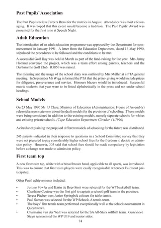 74
Past Pupils’Association
The Past Pupils held a Careers Braai for the matrics in August. Attendance was most encour-
aging. It was hoped that this event would become a tradition. The Past Pupils’ Award was
presented for the first time at Speech Night.
Adult Education
The introduction of an adult education programme was approved by the Department for com-
mencement in January 1991. A letter from the Education Department, dated 16 May 1990,
stipulated the procedures to be followed and the conditions to be met.
A successful Golf Day was held in March as part of the fund-raising for the year. Mrs Jenny
Holland convened the project, which was a team effort among parents, teachers and the
Durbanville Golf Club. R5850 was raised.
The meaning and the usage of the school diary was outlined by Mrs Müller at a PTA general
meeting. In September Mr Wigg informed the PTA that the prize- giving would include prizes
for diligence, perseverance and service. Honours blazers would be introduced. Successful
matric students that year were to be listed alphabetically in the press and not under school
headings.
School Models
On 23 May 1990 Mr PJ Clase, Minister of Education (Administration: House of Assembly)
released a press statement about the draft models for the provision of schooling. These models
were being considered in addition to the existing models, namely separate schools for whites
and existing private schools. (Cape Education Department Circular 44/1990)
Acircular explaining the proposed different models of schooling for the future was distributed.
245 parents indicated in their response to questions in a School Committee survey that they
were not prepared to pay considerably higher school fees for the freedom to decide on admis-
sion policy. However, 305 said that school fees should be made compulsory by legislation
before a change was made to admission policy.
First team top
A new first team top, white with a broad brown band, applicable to all sports, was introduced.
This was to ensure that first team players were easily recognisable wherever Fairmont par-
ticipated.
Other Pupil achievements included:
• Justine Fowler and Karin de Beer-Smit were selected for the WP basketball team.
• Charlaine Coetzee was the first girl to captain a school golf team in the province.
• Teresa Pitcher won Junior Springbok colours for table tennis.
• Paul Saman was selected for the WP Schools A tennis team.
• The boys’ first tennis team performed exceptionally well at the schools tournament in
Queenstown.
• Charmaine van der Walt was selected for the SAAll-Stars softball team. Genevieve
Steyn represented the WP U19 and senior sides.
 