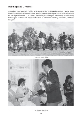75
Buildings and Grounds
Alterations to the secretaries’ office were completed by the Works Department. A new store-
room was constructed under the ramp. A small wooden hut was provided at the netball courts
for serving refreshments. The Traffic Department provided a plan for a change to the existing
traffic layout of the school. This would include an entrance to a parking area on the “Medway
triangle”.
The Cadet Band - 1990
The Ladies’Tea - 1990
 