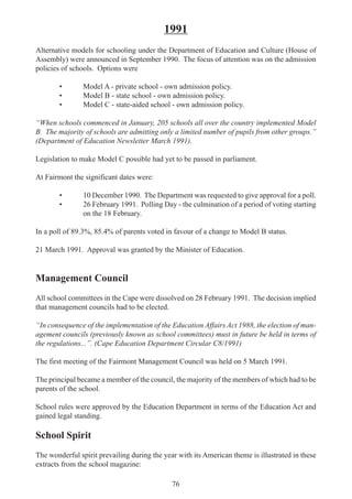 76
1991
Alternative models for schooling under the Department of Education and Culture (House of
Assembly) were announced in September 1990. The focus of attention was on the admission
policies of schools. Options were
• Model A - private school - own admission policy.
• Model B - state school - own admission policy.
• Model C - state-aided school - own admission policy.
“When schools commenced in January, 205 schools all over the country implemented Model
B. The majority of schools are admitting only a limited number of pupils from other groups.”
(Department of Education Newsletter March 1991).
Legislation to make Model C possible had yet to be passed in parliament.
At Fairmont the significant dates were:
• 10 December 1990. The Department was requested to give approval for a poll.
• 26 February 1991. Polling Day - the culmination of a period of voting starting
on the 18 February.
In a poll of 89.3%, 85.4% of parents voted in favour of a change to Model B status.
21 March 1991. Approval was granted by the Minister of Education.
Management Council
All school committees in the Cape were dissolved on 28 February 1991. The decision implied
that management councils had to be elected.
“In consequence of the implementation of the Education Affairs Act 1988, the election of man-
agement councils (previously known as school committees) must in future be held in terms of
the regulations...”. (Cape Education Department Circular C8/1991)
The first meeting of the Fairmont Management Council was held on 5 March 1991.
The principal became a member of the council, the majority of the members of which had to be
parents of the school.
School rules were approved by the Education Department in terms of the Education Act and
gained legal standing.
School Spirit
The wonderful spirit prevailing during the year with its American theme is illustrated in these
extracts from the school magazine:
 