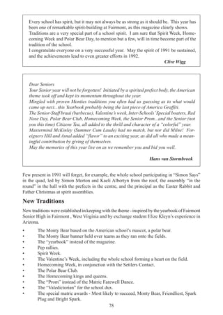 78
Every school has spirit, but it may not always be as strong as it should be. This year has
been one of remarkable spirit-building at Fairmont, as this magazine clearly shows.
Traditions are a very special part of a school spirit. I am sure that Spirit Week, Home-
coming Week and Polar Bear Day, to mention but a few, will in time become part of the
tradition of the school.
I congratulate everyone on a very successful year. May the spirit of 1991 be sustained,
and the achievements lead to even greater efforts in 1992.
Clive Wigg
Dear Seniors
Your Senior year will not be forgotten! Initiated by a spirited prefect body, the American
theme took off and kept its momentum throughout the year.
Mingled with proven Monties traditions you often had us guessing as to what would
came up next...this Yearbook probably being the last piece of America Graffiti.
The Senior-Staff braai (barbecue), Valentine’s week, Inter-Schools’Special boaters, Red
Nose Day, Polar Bear Club, Homecoming Week, the Senior Prom...and the Senior (not
you this time) Citizens Tea, all added to the thrill and character of a “colorful” year.
Mastermind McKinley (Summer Cum Laude) had no match, but nor did Milne! For-
eigners Hill and Asnal added “flavor” to an exciting year, as did all who made a mean-
ingful contribution by giving of themselves.
May the memories of this year live on as we remember you and bid you well.
Hans van Stormbroek
Few present in 1991 will forget, for example, the whole school participating in “Simon Says”
in the quad, led by Simon Morton and Kaeli Albertyn from the roof, the assembly “in the
round” in the hall with the prefects in the centre, and the principal as the Easter Rabbit and
Father Christmas at spirit assemblies.
New Traditions
New traditions were established in keeping with the theme - inspired by the yearbook of Fairmont
Senior High in Fairmont , West Virginia and by exchange student Elize Kleyn’s experience in
Arizona.
• The Monty Bear based on the American school’s mascot, a polar bear.
• The Monty Bear banner held over teams as they ran onto the fields.
• The “yearbook” instead of the magazine.
• Pep rallies.
• Spirit Week.
• The Valentine’s Week, including the whole school forming a heart on the field.
• Homecoming Week, in conjunction with the Settlers Contact.
• The Polar Bear Club.
• The Homecoming kings and queens.
• The “Prom” instead of the Matric Farewell Dance.
• The “Valedictorian” for the school dux.
• The special matric awards - Most likely to succeed, Monty Bear, Friendliest, Spark
Plug and Bright Spark.
 