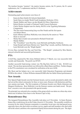 80
The teachers became “mentors”, the matrics became seniors, the 9’s juniors, the 8’s senior
sophomores, the 7’s sophomores and the 6’s freshmen.
Achievements
Outstanding pupil achievements were those of:
• Karen de Beer-Smith (SA Schools Basketball).
• Sarah Oates (co-leader World Youth Symphony Orchestra, USA).
• Mandy Slabber and Tanya van den Brandt (SA Show Majorettes).
• Robyn Dreijer (co-leader of National Youth Concert Orchestra).
• Cherie Werner (highest sum for charity, R6550, in the Tygerberg Debutantes
Competition).
• The first senior homecoming king was Ben Naude and the first queen
was Robyn Bruce.
• Kaeli Albertyn and Rory McKinley were chosen by the seniors as “Most
likely to succeed”.
• Monty Bear awards were presented to Richard Friend and
Mandy Slabber.
• The “Friendliest” were Dion Pye, Lynn McGrath and Bradley Northcote.
• Sonja Stumpf and Simon Morton won “Spark Plug” awards, and Rory McKinley and
Lynn McGrath were the “Bright Sparks”.
Civvies Days included Hat Day and Nerd Day. “The Beeple”, produced by Miss Bartels,
enjoyed colourful and successful performances.
PTA
A Golf Day, organised by Mrs Jenny Holland, held on 17 March, was very successful, both
socially and financially. The profit was R7839.
Another successful fund-raising venture was The Big Knit, held on 31 July. R11624 was
raised. The one-hour sponsored knit was followed by a Barn Dance and Disco. Further changes
to the PTA constitution were circulated for ratification at the next AGM.
Mrs Skeet and her helpers ran a very successful Adult Education Programme and donated
R5500 to the school. Colleen Williams donated R3000 after her Ballet School performances.
New Awards
New Speech NightAwards were the FairmontAward, a service award, presented to adults who
had served the school community for three or more years, Honours with distinction and Hon-
ours summa cum laude. The first recipients of Fairmont Awards were Sheila Johnstone and
Margaret Oosthuizen. Rory McKinley won the Honours summa cum laude award. The pre-
fects’ executive were also presented with special awards.
The principal was selected to be a member of the group which was taken on a three-day orien-
tation tour of defence force bases in the Western Cape in July.
Remembrance Day
The inaugural Remembrance Day Assembly took place on 8 November. In future Remem-
brance Day would always be on the Friday closest to 11 November. The assembly would be an
occasion for the whole Fairmont community to remember loved ones who had passed away,
especially those who died while on military service, pupils and staff members who died while
still at the school, and those who experienced family bereavements during the year. The digni-
 