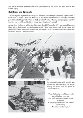 81
fied ceremony in the quadrangle included participation by the cadets and pupil leaders, and
wreath-laying.
Buildings and Grounds
The parking area adjacent to Medway was completed and changes were made to provide for a
better flow of traffic. The Chief Architect of the Works Department was consulted about the
possibility of adding another floor to the Recreation Centre. The inspecting engineer reported
that this was possible and that they would draw the plans if required.
A letter from the Executive Director: Education, dated 19 September 1991 and entitled Fairmont
High School: Extensions, included this paragraph, “Your request to provide lecture rooms and
group study rooms instead of conventional classrooms can be considered on condition that the
total area allowed...is not exceeded.”
The memorial stone, with sundial, was
unveiled by Mrs Lyn Wigg, the plaque
bearing the words from the poem by
Lawrence Binyon:
“They shall not grow old, as we who
are left behind grow old;
Age shall not weary, nor the years
condemn.
At the going down of the sun, and in
the morning
We will remember them.”
First Rugby Team 1991
 