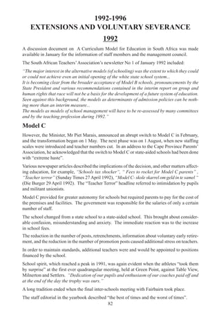 82
1992-1996
EXTENSIONS AND VOLUNTARY SEVERANCE
1992
A discussion document on A Curriculum Model for Education in South Africa was made
available in January for the information of staff members and the management council.
The South African Teachers’Association’s newsletter No 1 of January 1992 included:
“The major interest in the alternative models (of schooling) was the extent to which they could
or could not achieve even an initial opening of the white state school system...
It is becoming clear from the broader acceptance of Model B schools, pronouncements by the
State President and various recommendations contained in the interim report on group and
human rights that race will not be a basis for the development of a future system of education.
Seen against this background, the models as determinants of admission policies can be noth-
ing more than an interim measure...
The models as models of school management will have to be re-assessed by many committees
and by the teaching profession during 1992.”
Model C
However, the Minister, Mr Piet Marais, announced an abrupt switch to Model C in February,
and the transformation began on 1 May. The next phase was on 1 August, when new staffing
scales were introduced and teacher numbers cut. In an address to the Cape Province Parents’
Association, he acknowledged that the switch to Model C or state-aided schools had been done
with “extreme haste”.
Various newspaper articles described the implications of the decision, and other matters affect-
ing education, for example, “Schools tax shocker”, “ Fees to rocket for Model C parents” ,
“Teacher terror” (Sunday Times 27 April 1992), “Model C- skole skarrel om geld in te samel “
(Die Burger 29 April 1992). The “Teacher Terror” headline referred to intimidation by pupils
and militant unionists.
Model C provided for greater autonomy for schools but required parents to pay for the cost of
the premises and facilities. The government was responsible for the salaries of only a certain
number of staff.
The school changed from a state school to a state-aided school. This brought about consider-
able confusion, misunderstanding and anxiety. The immediate reaction was to the increase
in school fees.
The reduction in the number of posts, retrenchments, information about voluntary early retire-
ment, and the reduction in the number of promotion posts caused additional stress on teachers.
In order to maintain standards, additional teachers were and would be appointed to positions
financed by the school.
School spirit, which reached a peak in 1991, was again evident when the athletes “took them
by surprise” at the first ever quadrangular meeting, held at Green Point, against Table View,
Milnerton and Settlers. “Dedication of our pupils and enthusiasm of our coaches paid off and
at the end of the day the trophy was ours.”
A long tradition ended when the final inter-schools meeting with Fairbairn took place.
The staff editorial in the yearbook described “the best of times and the worst of times”.
 