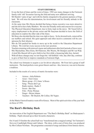 84
STAFF EDITORIAL
It was the best of times and the worst of times. 1992 saw many changes to the Fairmont
family with ‘old’ favourites leaving the fold and many new additions arriving.
Mr Duckitt ‘came of age’ and with his family emigrated to the greener pastures of Eng-
land. We will miss his determination, his involvement and his friendly attitude in the
classroom.
At the same time Mrs Heyns decided that being a home executive was more attractive
and she left to have baby Matthew. We miss her friendly smile and concern for everyone.
The Physical Education Department, true to form, kept on the move. Mr Touzel left to
enjoy employment in the private sector and Mr Saayman decided to leave the field of
education to explore the other side of the fence.
Mr Roux also decided that the time was right to leave. So he downed tools, removed his
ear mufflers and retired. His quiet approach and often incisive comments will be con-
spicuous by their absence.
Mrs du Toit packed her books to move up in the world to the Education Department
Library. We wish her every success in her new position.
Teachers returning with renewed vigour and enthusiasm after brief periods of leave were:
Mrs Maclachlan, Miss Elion, Mr Patterson, Mrs Weerts, Mr Dempers and Mr van Wijk.
A tired Mrs Bassett left to give birth to her first child, a bouncing baby boy, Jarrard.
With all these changes may we not forget the ‘old faithfuls’ who, day after day, continue
to give of their best to improve standards at Fairmont High.
The school was fortunate to acquire a car for driver education. Mr Frost led a group of staff
instructors. The head prefects wore green blazers and ties - this, however, was not to become
a tradition.
Included in the results of a survey of matric favourites were:
• Actress - Julia Roberts
• Actor - Tom Cruise
• Music group - U2, Guns ‘n Roses
• Song - Please don’t go
• Radio station - Radio 5
• Sweet - Bar One
• Film - Pretty Woman
• Singer - Bryan Adams
• Teachers - Mr Duckitt, Mr Collier, Mr Vegter.
At the Matric Farewell matrics went off to Greece. Most of the spirit activities of the year built
on those of 1991.
The Bard’s Birthday Bash
An innovation of the English Department was “The Bard’s Birthday Bash” on Shakespeare’s
birthday. Pupils dressed up as their favourite characters.
On 14 and 15 October the school hall was “transformed into a magical setting” for Fairmont’s
first ever Candlelight Dinner and Cabaret. The show, with a cast of forty-four, was produced
by Mrs Colleen Newham. The programme consisted of songs and dances from famous shows.
 