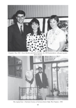 85
The original bear - Charlaine Coetzee at Fairmont Senior High, West Virginia - 1992
Founders’Day 1992 - Victor Hawken and Alison Nardone, the 1982 head prefects, with guest speaker
Karen Davies
 