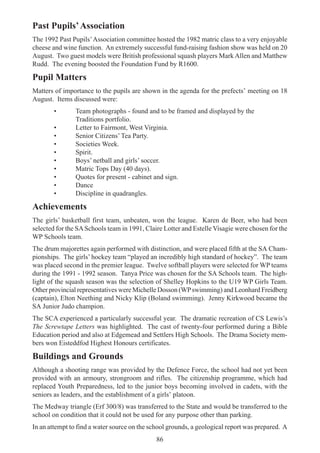 86
Past Pupils’Association
The 1992 Past Pupils’Association committee hosted the 1982 matric class to a very enjoyable
cheese and wine function. An extremely successful fund-raising fashion show was held on 20
August. Two guest models were British professional squash players Mark Allen and Matthew
Rudd. The evening boosted the Foundation Fund by R1600.
Pupil Matters
Matters of importance to the pupils are shown in the agenda for the prefects’ meeting on 18
August. Items discussed were:
• Team photographs - found and to be framed and displayed by the
Traditions portfolio.
• Letter to Fairmont, West Virginia.
• Senior Citizens’ Tea Party.
• Societies Week.
• Spirit.
• Boys’ netball and girls’ soccer.
• Matric Tops Day (40 days).
• Quotes for present - cabinet and sign.
• Dance
• Discipline in quadrangles.
Achievements
The girls’ basketball first team, unbeaten, won the league. Karen de Beer, who had been
selected for the SASchools team in 1991, Claire Lotter and Estelle Visagie were chosen for the
WP Schools team.
The drum majorettes again performed with distinction, and were placed fifth at the SA Cham-
pionships. The girls’ hockey team “played an incredibly high standard of hockey”. The team
was placed second in the premier league. Twelve softball players were selected for WP teams
during the 1991 - 1992 season. Tanya Price was chosen for the SA Schools team. The high-
light of the squash season was the selection of Shelley Hopkins to the U19 WP Girls Team.
Other provincial representatives were Michelle Dosson (WPswimming) and Leonhard Freidberg
(captain), Elton Neething and Nicky Klip (Boland swimming). Jenny Kirkwood became the
SA Junior Judo champion.
The SCA experienced a particularly successful year. The dramatic recreation of CS Lewis’s
The Screwtape Letters was highlighted. The cast of twenty-four performed during a Bible
Education period and also at Edgemead and Settlers High Schools. The Drama Society mem-
bers won Eisteddfod Highest Honours certificates.
Buildings and Grounds
Although a shooting range was provided by the Defence Force, the school had not yet been
provided with an armoury, strongroom and rifles. The citizenship programme, which had
replaced Youth Preparedness, led to the junior boys becoming involved in cadets, with the
seniors as leaders, and the establishment of a girls’ platoon.
The Medway triangle (Erf 300/8) was transferred to the State and would be transferred to the
school on condition that it could not be used for any purpose other than parking.
In an attempt to find a water source on the school grounds, a geological report was prepared. A
 