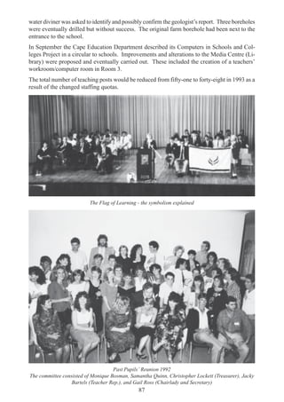 87
water diviner was asked to identify and possibly confirm the geologist’s report. Three boreholes
were eventually drilled but without success. The original farm borehole had been next to the
entrance to the school.
In September the Cape Education Department described its Computers in Schools and Col-
leges Project in a circular to schools. Improvements and alterations to the Media Centre (Li-
brary) were proposed and eventually carried out. These included the creation of a teachers’
workroom/computer room in Room 3.
The total number of teaching posts would be reduced from fifty-one to forty-eight in 1993 as a
result of the changed staffing quotas.
The Flag of Learning - the symbolism explained
Past Pupils’ Reunion 1992
The committee consisted of Monique Bosman, Samantha Quinn, Christopher Lockett (Treasurer), Jacky
Bartels (Teacher Rep.), and Gail Ross (Chairlady and Secretary)
 