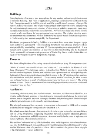 88
1993
Buildings
At the beginning of the year, a start was made on the long awaited and much needed extensions
to the main building. Ten years of applications, meetings and interviews had finally borne
fruit. Occupation would be in 1994, when it would be possible to sell a number of the prefab-
ricated (mobile) classrooms. The extension above the art and woodwork rooms, and enclosing
the junior quadrangle, comprised a number of classrooms, a tuckshop, a computer room, vari-
ous special classrooms, cloakrooms and storerooms. Provision was made for a double room to
be used as a lecture theatre for large groups and team teaching. The original intention was to
have the library relocated to this position and to have the lecture theatre and offices adjacent to
it. Unfortunately, this was not accepted by the Department.
The double garages near the hockey field had to be relocated and a new store for sports equip-
ment and kit was constructed. The counselling department was relocated after new offices
were provided by sub-dividing classroom 57. Two new parking areas were provided. A new
burglar alarm system was installed. A link between the main building and the Recreation
Centre was considered so as to make greater use of this facility. It was resolved at the Govern-
ing Body meeting in November that plans be prepared.
Finances
The financial implications of becoming a state-aided school were being felt to a greater extent.
“Model C caused considerable distress and confusion.” An article in the Financial Mail,
dated 15 January 1993, elaborated on this. It described how Model C was always going to be
a transitional arrangement, that the ANC rejected it as a perpetuation of white privilege and
that much of the confusion and unhappiness had its source in the NP’s anxious policy reactions
after the decision to abolish apartheid. “The system of ‘models’ available for white schools
was instituted partly as a result of political pressure and partly to save money.” The article
went on to state, “There is a fundamental tension in the proposition that education can be both
compulsory and not free.”
Academics
Fortunately, there was very little staff movement. Academic excellence was identified as a
priority and to that end a mentor system to improve communication between the school and
parents, and an integrated day with a changed timetable and providing more time for subject
and other groups to meet professionally, were investigated.
The principal announced that a semester system would be introduced in 1994 with two major
examinations and a regular test system for Standards 6 to 9.
The school was selected as one of the thirty schools in the region to introduce the new Educa-
tion for Living programme, comprising citizenship, personal and career education, physical
education, arts education and Bible education. Attention would also be given to topics such as
human rights and education for democracy.
The results of an internal survey of fifty standard nines and fifty parents proved very interest-
ing. One third of the pupils considered unemployment the greatest threat to the country, while
another third were afraid of a possible civil war. 40% considered the greatest threat to pupils
to be deterioration of values and morals.
 