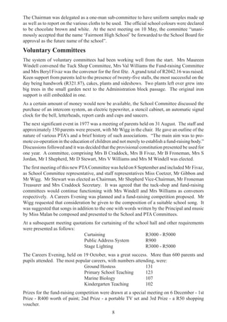 8
The Chairman was delegated as a one-man sub-committee to have uniform samples made up
as well as to report on the various cloths to be used. The official school colours were declared
to be chocolate brown and white. At the next meeting on 10 May, the committee “unani-
mously accepted that the name ‘Fairmont High School’ be forwarded to the School Board for
approval as the future name of the school”.
Voluntary Committees
The system of voluntary committees had been working well from the start. Mrs Maureen
Windell convened the Tuck Shop Committee, Mrs Val Williams the Fund-raising Committee
and Mrs Beryl Fivaz was the convenor for the first fête. A grand total of R2042.16 was raised.
Keen support from parents led to the presence of twenty-five stalls, the most successful on the
day being handwork (R321.87), cakes, plants and sideshows. Two plants left over grew into
big trees in the small garden next to the Administration block passage. The original iron
support is still embedded in one.
As a certain amount of money would now be available, the School Committee discussed the
purchase of an intercom system, an electric typewriter, a stencil cabinet, an automatic signal
clock for the bell, letterheads, report cards and cups and saucers.
The next significant event in 1977 was a meeting of parents held on 31 August. The staff and
approximately 150 parents were present, with Mr Wigg in the chair. He gave an outline of the
nature of various PTA’s and a brief history of such associations. “The main aim was to pro-
mote co-operation in the education of children and not merely to establish a fund-raising body.”
Discussions followed and it was decided that the provisional constitution presented be used for
one year. A committee, comprising Mrs B Craddock, Mrs B Fivaz, Mr B Froneman, Mrs S
Jordan, Mr I Shepherd, Mr D Stewart, Mrs V Williams and Mrs M Windell was elected.
The first meeting of this new PTACommittee was held on 8 September and included Mr Fivaz,
as School Committee representative, and staff representatives Miss Coetzer, Mr Gibbon and
Mr Wigg. Mr Stewart was elected as Chairman, Mr Shepherd Vice-Chairman, Mr Froneman
Treasurer and Mrs Craddock Secretary. It was agreed that the tuck-shop and fund-raising
committees would continue functioning with Mrs Windell and Mrs Williams as convenors
respectively. A Careers Evening was planned and a fund-raising competition proposed. Mr
Wigg requested that consideration be given to the composition of a suitable school song. It
was suggested that songs in addition to the one with words written by the Principal and music
by Miss Malan be composed and presented to the School and PTA Committees.
At a subsequent meeting quotations for curtaining of the school hall and other requirements
were presented as follows:
Curtaining R3000 - R5000
Public Address System R900
Stage Lighting R3000 - R5000
The Careers Evening, held on 19 October, was a great success. More than 600 parents and
pupils attended. The most popular careers, with numbers attending, were:
Ground Hostess 131
Primary School Teaching 123
Marine Biology 107
Kindergarten Teaching 102
Prizes for the fund-raising competition were drawn at a special meeting on 6 December - 1st
Prize - R400 worth of paint; 2nd Prize - a portable TV set and 3rd Prize - a R50 shopping
voucher.
 