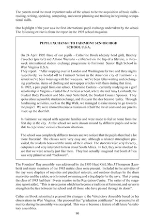 90
The parents rated the most important tasks of the school to be the acquisition of basic skills -
reading, writing, speaking, computing, and career planning and training in beginning occupa-
tional skills.
One highlight of the year was the first international pupil exchange undertaken by the school.
The following extract is from the report in the 1993 school magazine.
PUPIL EXCHANGE TO FAIRMONT SENIOR HIGH
SCHOOL U.S.A.
On 24 April 1993 three of our pupils - Catherine Broek (deputy head girl), Bradley
Croucher (prefect) and Allison Wiehahn - embarked on the trip of a lifetime, a three-
week international student exchange programme to Fairmont Senior High School in
West Virginia U.S.A.
They report. “After stopping over in London and Washington for two and three nights
respectively, we headed off to Fairmont Senior in the American city of Fairmont - a
school we’ve been twinning with for two years. We’ve been letter-writing and exchang-
ing yearbooks, items of clothing and newspaper articles with them during that time.
In 1992, a past pupil from our school, Charlaine Coetzee - currently studying on a golf
scholarship in Virginia - visited the American school, where she met Amy Leinhardt, the
Student Body President and Mrs Janet Satterfield, the Student Council Sponsor. They
spoke about a possible student exchange, and this year the idea became reality. Through
fundraising activities, such as the Big Walk, we managed to raise money to go towards
the project. We were allowed to raise a maximum of half the travel costs and our parents
made up the shortfall.
In Fairmont we stayed with separate families and were made to feel at home from the
first day in the city. At the school we were shown around by different pupils and were
able to experience various classroom situations.
The school was completely different to ours and we noticed that the pupils there had a lot
more freedom! The classes were very easy and, although a relaxed atmosphere pre-
vailed, the students honoured the name of their school. The students were very friendly,
outspoken and very interested to hear about South Africa. In fact, they were shocked to
see that we were actually just like them. They had actually imagined that South Africa
was very primitive and “backward”.
The Founders’ Day assembly was addressed by the 1983 Head Girl, Mrs J Thompson (Lam-
bert) and many members of the 1983 matric class were present. Included in the activities of
the day were displays of societies and practical subjects, and outdoor displays by the drum
majorettes and the cadets, synchronised swimming and a dog display by the navy. That evening
the class of 1983 had their 10-year reunion in the Recreation Centre. The writer of the maga-
zine report added, “This is an occasion which has become a tradition at Fairmont, and serves to
strengthen the ties between the school and all those who have passed through its doors”.
Catherine Broek submitted a proposal for changes to the Valedictory Assembly based on her
observations in West Virginia. Her proposal that “graduation certificates” be presented to all
matrics during the assembly was accepted. This was to become a feature of all future Valedic-
tory assemblies.
 