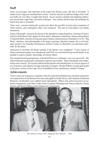91
Staff
Assie van Aswegen, who had been at the school for thirteen years, left due to ill health. A
tribute in the magazine included these words, “with his interest in and knowledge of the mod-
ern media, he was often a sought-after friend. Assie’s positive attitude and sparkling enthusi-
astic personality made him a favourite colleague. Very seldom did he betray the hardships he
had to bear due to ill health”.
There were concerns during the second term about the possible invasion and occupation of
white schools, and contingency plans were prepared. The end of conscription was finally
announced.
Some of the pupils’ concerns are shown in the agenda for a typical prefects’ meeting (22 June):
outfit for Polar Bear Club, shelter for first-aiders, debutante competition, Homecoming Dance
(Cinderella Ball), election of king and queen (matric) and princesses (Standard’s 6 to 9), “Big
Brag”, monitors, team photographs to be hung in passage, detention, banner for co-ed meet-
ings, teachers’ tea, Saturday refreshments, Settlers Contact, La Rochelle visit and matric girls’
nails for the dance.
Alterations to facilitate the better running of the library were completed. A new system of
filing examination papers was introduced, and CNN was screened during second breaks in an
attempt to improve pupils’ knowledge of current affairs.
The extended learning programme, with Ms B Elion as co-ordinator, was very successful. The
Adult Education programme continued to operate successfully. Many Olympiads and compe-
titions were entered. Dr Grazioli addressed the parents and standard tens on various aspects of
sex awareness, and cabaret evenings took place inAugust. Ronita Wilbert won the gold medal
in the prose section of the Cape Town Eisteddfod for her contribution, entitled “Eclipse”.
Achievements
Claire Lotter was selected as a member of the SA Schools basketball team, the drum majorettes
were placed first in the Western Province and eighth in South Africa, and Catherine Gould and
Bronwen van Heerden were softball Junior Springboks. Others who achieved success in na-
tional competitions were Rory Yorke in the Computer Olympiad and Vanessa Mayley, Simon
Frouws and Kirsty Gilham in the Santam Art Competition.
The Settlers Contact: Mr C Wigg and Mr T Webster - 1993
 