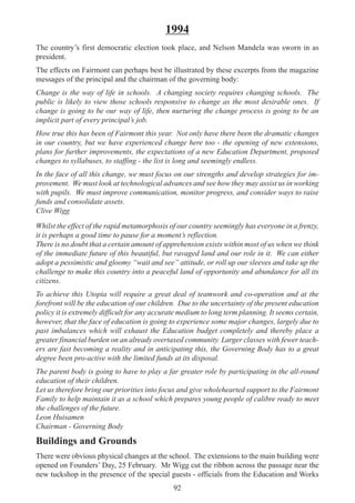 92
1994
The country’s first democratic election took place, and Nelson Mandela was sworn in as
president.
The effects on Fairmont can perhaps best be illustrated by these excerpts from the magazine
messages of the principal and the chairman of the governing body:
Change is the way of life in schools. A changing society requires changing schools. The
public is likely to view those schools responsive to change as the most desirable ones. If
change is going to be our way of life, then nurturing the change process is going to be an
implicit part of every principal’s job.
How true this has been of Fairmont this year. Not only have there been the dramatic changes
in our country, but we have experienced change here too - the opening of new extensions,
plans for further improvements, the expectations of a new Education Department, proposed
changes to syllabuses, to staffing - the list is long and seemingly endless.
In the face of all this change, we must focus on our strengths and develop strategies for im-
provement. We must look at technological advances and see how they may assist us in working
with pupils. We must improve communication, monitor progress, and consider ways to raise
funds and consolidate assets.
Clive Wigg
Whilst the effect of the rapid metamorphosis of our country seemingly has everyone in a frenzy,
it is perhaps a good time to pause for a moment’s reflection.
There is no doubt that a certain amount of apprehension exists within most of us when we think
of the immediate future of this beautiful, but ravaged land and our role in it. We can either
adopt a pessimistic and gloomy “wait and see” attitude, or roll up our sleeves and take up the
challenge to make this country into a peaceful land of opportunity and abundance for all its
citizens.
To achieve this Utopia will require a great deal of teamwork and co-operation and at the
forefront will be the education of our children. Due to the uncertainty of the present education
policy it is extremely difficult for any accurate medium to long term planning. It seems certain,
however, that the face of education is going to experience some major changes, largely due to
past imbalances which will exhaust the Education budget completely and thereby place a
greater financial burden on an already overtaxed community. Larger classes with fewer teach-
ers are fast becoming a reality and in anticipating this, the Governing Body has to a great
degree been pro-active with the limited funds at its disposal.
The parent body is going to have to play a far greater role by participating in the all-round
education of their children.
Let us therefore bring our priorities into focus and give wholehearted support to the Fairmont
Family to help maintain it as a school which prepares young people of calibre ready to meet
the challenges of the future.
Leon Huisamen
Chairman - Governing Body
Buildings and Grounds
There were obvious physical changes at the school. The extensions to the main building were
opened on Founders’ Day, 25 February. Mr Wigg cut the ribbon across the passage near the
new tuckshop in the presence of the special guests - officials from the Education and Works
 